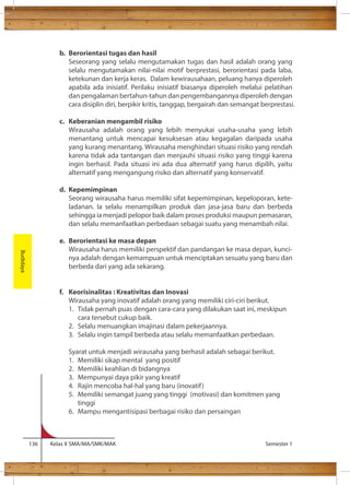 b. Berorientasi tugas dan hasil 
Seseorang yang selalu mengutamakan tugas dan hasil adalah orang yang 
selalu mengutamakan nilai-nilai motif berprestasi, berorientasi pada laba, 
ketekunan dan kerja keras. Dalam kewirausahaan, peluang hanya diperoleh 
apabila ada inisiatif. Perilaku inisiatif biasanya diperoleh melalui pelatihan 
dan pengalaman bertahun-tahun dan pengembangannya diperoleh dengan 
cara disiplin diri, berpikir kritis, tanggap, bergairah dan semangat berprestasi. 
c. Keberanian mengambil risiko 
Wirausaha adalah orang yang lebih menyukai usaha-usaha yang lebih 
menantang untuk mencapai kesuksesan atau kegagalan daripada usaha 
yang kurang menantang. Wirausaha menghindari situasi risiko yang rendah 
karena tidak ada tantangan dan menjauhi situasi risiko yang tinggi karena 
ingin berhasil. Pada situasi ini ada dua alternatif yang harus dipilih, yaitu 
alternatif yang mengangung risiko dan alternatif yang konservatif. 
d. Kepemimpinan 
Seorang wirausaha harus memiliki sifat kepemimpinan, kepeloporan, kete-ladanan. 
Ia selalu menampilkan produk dan jasa-jasa baru dan berbeda 
sehingga ia menjadi pelopor baik dalam proses produksi maupun pemasaran, 
dan selalu memanfaatkan perbedaan sebagai suatu yang menambah nilai. 
e. Berorientasi ke masa depan 
Wirausaha harus memiliki perspektif dan pandangan ke masa depan, kunci-nya 
adalah dengan kemampuan untuk menciptakan sesuatu yang baru dan 
berbeda dari yang ada sekarang. 
f. Keorisinalitas : Kreativitas dan Inovasi 
Wirausaha yang inovatif adalah orang yang memiliki ciri-ciri berikut. 
1. Tidak pernah puas dengan cara-cara yang dilakukan saat ini, meskipun 
cara tersebut cukup baik. 
2. Selalu menuangkan imajinasi dalam pekerjaannya. 
3. Selalu ingin tampil berbeda atau selalu memanfaatkan perbedaan. 
Syarat untuk menjadi wirausaha yang berhasil adalah sebagai berikut. 
1. Memiliki sikap mental yang positif 
2. Memiliki keahlian di bidangnya 
3. Mempunyai daya pikir yang kreatif 
4. Rajin mencoba hal-hal yang baru (inovatif ) 
5. Memiliki semangat juang yang tinggi (motivasi) dan komitmen yang 
tinggi 
6. Mampu mengantisipasi berbagai risiko dan persaingan 
136 Kelas X SMA/MA/SMK/MAK Semester 1 
Budidaya 
 