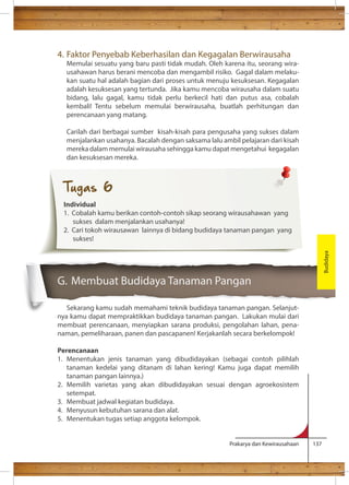 4. Faktor Penyebab Keberhasilan dan Kegagalan Berwirausaha 
Memulai sesuatu yang baru pasti tidak mudah. Oleh karena itu, seorang wira-usahawan 
harus berani mencoba dan mengambil risiko. Gagal dalam melaku-kan 
suatu hal adalah bagian dari proses untuk menuju kesuksesan. Kegagalan 
adalah kesuksesan yang tertunda. Jika kamu mencoba wirausaha dalam suatu 
bidang, lalu gagal, kamu tidak perlu berkecil hati dan putus asa, cobalah 
kembali! Tentu sebelum memulai berwirausaha, buatlah perhitungan dan 
perencanaan yang matang. 
Carilah dari berbagai sumber kisah-kisah para pengusaha yang sukses dalam 
menjalankan usahanya. Bacalah dengan saksama lalu ambil pelajaran dari kisah 
mereka dalam memulai wirausaha sehingga kamu dapat mengetahui kegagalan 
dan kesuksesan mereka. 
G. Membuat Budidaya Tanaman Pangan 
Sekarang kamu sudah memahami teknik budidaya tanaman pangan. Selanjut-nya 
kamu dapat mempraktikkan budidaya tanaman pangan. Lakukan mulai dari 
membuat perencanaan, menyiapkan sarana produksi, pengolahan lahan, pena-naman, 
pemeliharaan, panen dan pascapanen! Kerjakanlah secara berkelompok! 
Perencanaan 
1. Menentukan jenis tanaman yang dibudidayakan (sebagai contoh pilihlah 
tanaman kedelai yang ditanam di lahan kering! Kamu juga dapat memilih 
tanaman pangan lainnya.) 
2. Memilih varietas yang akan dibudidayakan sesuai dengan agroekosistem 
Prakarya dan Kewirausahaan 137 
setempat. 
3. Membuat jadwal kegiatan budidaya. 
4. Menyusun kebutuhan sarana dan alat. 
5. Menentukan tugas setiap anggota kelompok. 
Budidaya 
Tugas 6 
Individual 
1. Cobalah kamu berikan contoh-contoh sikap seorang wirausahawan yang 
sukses dalam menjalankan usahanya! 
2. Cari tokoh wirausawan lainnya di bidang budidaya tanaman pangan yang 
sukses! 
 