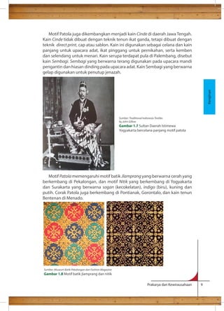 Motif Patola juga dikembangkan menjadi kain Cinde di daerah Jawa Tengah. 
Kain Cinde tidak dibuat dengan teknik tenun ikat ganda, tetapi dibuat dengan 
teknik direct print, cap atau sablon. Kain ini digunakan sebagai celana dan kain 
panjang untuk upacara adat, ikat pinggang untuk pernikahan, serta kemben 
dan selendang untuk menari. Kain serupa terdapat pula di Palembang, disebut 
kain Sembagi. Sembagi yang berwarna terang digunakan pada upacara mandi 
pengantin dan hiasan dinding pada upacara adat. Kain Sembagi yang berwarna 
gelap digunakan untuk penutup jenazah. 
Motif Patola memengaruhi motif batik Jlamprang yang berwarna cerah yang 
berkembang di Pekalongan, dan motif Nitik yang berkembang di Yogyakarta 
dan Surakarta yang berwarna sogan (kecokelatan), indigo (biru), kuning dan 
putih. Corak Patola juga berkembang di Pontianak, Gorontalo, dan kain tenun 
Bentenan di Menado. 
Prakarya dan Kewirausahaan 9 
Kerajinan 
Sumber: Traditional Indonesia Textiles 
by John Gillow 
Gambar 1.7 Sultan Daerah Istimewa 
Yogyakarta bercelana panjang motif patola 
Sumber: Museum Batik Pekalongan dan Fashion Magazine 
Gambar 1.8 Motif batik jlamprang dan nitik 
 