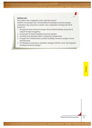 Prakarya dan Kewirausahaan 145 
terpisah. 
Budidaya 
Reeksi diri 
Renungkan dan ungkapkan pada selembar kertas! 
Setelah mempelajari dan mempraktikkan budidaya tanaman pangan, 
ungkapkan apa yang kamu rasakan atau ungkapkan tentang hal-hal di 
bawah ini. 
1. Keragaman jenis tanaman pangan dan produk budidaya yang ada di 
wilayah tempat tinggalmu. 
2. Kunjungan ke lokasi budidaya tanaman pangan. 
3. Kendala yang dihadapi dalam melakukan pengamatan. 
4. Pengalaman melaksanakan praktek budidaya tanaman pangan secara 
berkelompok. 
5. Pembelajaran yang kamu dapatkan sebagai individu sosial dari kegiatan 
budidaya tanaman pangan 
 
