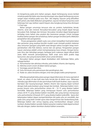ini bergantung pada jenis bahan pangan, dapat berlangsung secara lambat 
misalnya pada biji-bijian atau kacang-kacangan atau dapat berlangsung secara 
sangat cepat misalnya pada susu, ikan dan daging. Sayuran yang dihasilkan 
oleh petani, jika tidak dilakukan pengolahan, sayuran tersebut hanya bisa awet 
beberapa hari saja, bahkan seperti bayam atau kangkung hanya bisa disimpan 
1-2 hari saja. 
Bahan pangan umumnya tersusun atas air, protein, karbohidrat, lemak, 
vitamin, serat dan mineral. Kerusakan-kerusakan yang terjadi dapat berupa 
terhadap mutu bahan atau produk dan keamanan pangan. Untuk menjaga 
kualitas bahan pangan dan produknya, bahan pangan tersebut perlu dilakukan 
pengolahan dan pengawetan. 
Proses pengawetan adalah suatu cara untuk menjadikan hasil peternakan 
dan pertanian yang awalnya bersifat mudah rusak menjadi produk makanan 
atau minuman (pangan) yang lebih awet dengan sebisa mungkin tetap mem-tujuan 
utamanya adalah untuk memperpanjang masa simpan. Dengan kema-juan 
ilmu dan teknologi pangan, berbagai jenis makanan dapat dibuat lebih 
awet, lebih menarik penampilannya, lebih enak serta lebih praktis bagi 
konsumen, dan yang terutama lebih aman untuk dimakan. 
Kerusakan bahan pangan dapat disebabkan oleh beberapa faktor, yaitu 
sebagai berikut. 
a) Pertumbuhan dan aktivitas mikroba, yaitu bakteri, khamir, dan kapang, 
b) Aktivitas enzim-enzim di dalam bahan pangan, 
c) Serangga, parasit dan tikus, 
d) Suhu termasuk suhu pemanasan dan pendinginan, dan 
e) Kadar air, udara terutama oksigen; sinar dan jangka waktu penyimpanan. 
Mikroba penyebab kebusukan pangan dapat ditemukan di mana saja baik di 
tanah, air, udara, di atas kulit atau bulu ternak dan di dalam usus. Beberapa 
mikroba juga ditemukan di atas permukaan kulit buah-buahan, sayur-sayuran, 
biji-bijian dan kacang-kacangan. Bakteri, khamir dan kapang dapat tumbuh 
dengan baik pada keadaan yang hangat dan lembab. Beberapa bakteri mem-punyai 
kisaran suhu pertumbuhan antara 44 – 55 C yang disebut bakteri 
antara 20-45 
suhu pertumbuhan di bawah 20 
kebanyakan bakteri dapat mempertahankan diri pada suhu air mendidih, dan 
pada suhu yang lebih rendah spora akan bergerminasi dan berkembang biak. 
Beberapa bakteri dan semua kapang yang membutuhkan oksigen untuk 
tumbuh, disebut bakteri aerobik. Bakteri yang lain malahan tidak dapat tumbuh 
bila ada oksigen, bakteri demikian disebut bakteri anaerobic. 
Prakarya dan Kewirausahaan 149 
Pengolahan 
 