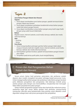 C. Proses dan Alat Pengawetan Bahan 
Nabati dan Hewani 
Secara umum, bahan hasil pertanian, peternakan, dan perikanan setelah 
dipanen akan mudah mengalami kerusakan sehingga terjadi penurunan mutu. 
Untuk menjaga kualitas bahan pangan dan produknya, maka bahan pangan tersebut 
perlu dilakukan pengolahan dan pengawetan. Ada beberapa metode peng-awetan 
pangan yaitu dengan cara menonaktifkan, menghambat dan mencegah 
Prakarya dan Kewirausahaan 159 
faktor-faktor penyebab kerusakan pangan. 
Setiap metode pengawetan pangan hanya akan berhasil jika mekanisme peng-awetannya 
tepat dan sesuai. Bahan pangan hasil pertanian masing-masing 
mempunyai sifat-sifat yang berbeda-beda yang penting untuk diketahui untuk 
digunakan sebagai dasar saat proses penanganan dan pengolahan. 
Pengolahan 
Tugas 2 
Jenis Bahan Pangan Nabati dan Hewani 
Tujuan: 
1. Siswa dapat membedakan jenis bahan pangan, apakah termasuk bahan 
pangan nabati atau hewani. 
2. Siswa dapat menjelaskan perbedaan karakteristik antara bahan pangan 
nabati dan bahan pangan hewani. 
3. Siswa dapat membedakan antara bahan pangan yang masih segar (baik) 
dengan yang sudah busuk (tidak baik). 
Bahan 
Majalah, koran, internet (website, social media, lainnya), tabloid, dan media 
informasi lainnya 
Alat 
- Gunting 
- Kertas 
Cara Kerja 
1. Siswa mengumpulkan potongan gambar bahan pangan (baik nabati 
maupun hewani), baik dari majalah, koran, internet (website, social media, 
lainnya), tabloid, dan media informasi lainnya. 
2. Kelompokkan gambar tersebut, apakah termasuk bahan pangan hewani 
atau nabati. 
3. Tempelkan pada kertas putih polos, buat menjadi kliping. 
 