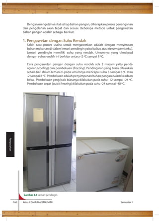Dengan mengetahui sifat setiap bahan pangan, diharapkan proses penanganan 
dan pengolahan akan tepat dan sesuai. Beberapa metode untuk pengawetan 
bahan pangan adalah sebagai berikut. 
1. Pengawetan dengan Suhu Rendah 
Salah satu proses usaha untuk mengawetkan adalah dengan menyimpan 
bahan makanan di dalam lemari pendingin yaitu kulkas atau freezer (pembeku). 
Lemari pendingin memiliki suhu yang rendah. Umumnya yang dimaksud 
dengan suhu rendah ini berkisar antara -2 C sampai 8 C. 
Cara pengawetan pangan dengan suhu rendah ada 2 macam yaitu pendi-nginan 
(cooling) dan pembekuan (freezing). Pendinginan yang biasa dilakukan 
sehari-hari dalam lemari es pada umumnya mencapai suhu 5 sampai 8 C atau 
-2 sampai 8 C. Pembekuan adalah penyimpanan bahan pangan dalam keadaan 
beku. Pembekuan yang baik biasanya dilakukan pada suhu -12 sampai -24 C. 
Pembekuan cepat (quick freezing) dilakukan pada suhu -24 sampai -40 C. 
160 Kelas X SMA/MA/SMK/MAK Semester 1 
Pengolahan 
Gambar 4.3 Lemari pendingin 
 