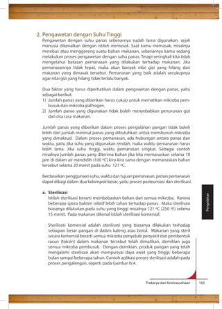 Prakarya dan Kewirausahaan 163 
2. Pengawetan dengan Suhu Tinggi 
Pengawetan dengan suhu panas sebenarnya sudah lama digunakan, sejak 
manusia dikenalkan dengan istilah memasak. Saat kamu memasak, misalnya 
merebus atau menggoreng suatu bahan makanan, sebenarnya kamu sedang 
melakukan proses pengawetan dengan suhu panas. Tetapi seringkali kita tidak 
mengetahui batasan pemanasan yang dilakukan terhadap makanan. Jika 
pemanasannya tidak tepat, maka akan banyak nilai gizi yang hilang dari 
makanan yang dimasak tersebut. Pemanasan yang baik adalah secukupnya 
agar nilai gizi yang hilang tidak terlalu banyak. 
Dua faktor yang harus diperhatikan dalam pengawetan dengan panas, yaitu 
sebagai berikut. 
1) Jumlah panas yang diberikan harus cukup untuk mematikan mikroba pem-busuk 
dan mikroba pathogen. 
2) Jumlah panas yang digunakan tidak boleh menyebabkan penurunan gizi 
dan cita rasa makanan. 
Jumlah panas yang diberikan dalam proses pengolahan pangan tidak boleh 
lebih dari jumlah minimal panas yang dibutuhkan untuk membunuh mikroba 
yang dimaksud. Dalam proses pemanasan, ada hubungan antara panas dan 
waktu, yaitu jika suhu yang digunakan rendah, maka waktu pemanasan harus 
lebih lama. Jika suhu tinggi, waktu pemanasan singkat. Sebagai contoh 
misalnya jumlah panas yang diterima bahan jika kita memanaskan selama 10 
jam di dalam air mendidih (100 C) kira-kira sama dengan memanaskan bahan 
tersebut selama 20 menit pada suhu 121 C. 
Berdasarkan penggunaan suhu, waktu dan tujuan pemanasan, proses pemanasan 
dapat dibagi dalam dua kelompok besar, yaitu proses pasteurisasi dan sterilisasi. 
a. Sterilisasi 
Istilah sterilisasi berarti membebaskan bahan dari semua mikroba. Karena 
beberapa spora bakteri relatif lebih tahan terhadap panas. Maka sterilisasi 
biasanya dilakukan pada suhu yang tinggi misalnya 121 C (250 F) selama 
15 menit. Pada makanan dikenal istilah sterilisasi komersial. 
Sterilisasi komersial adalah sterilisasi yang biasanya dilakukan terhadap 
sebagian besar pangan di dalam kaleng atau botol. Makanan yang steril 
secara komersial berarti semua mikroba penyebab penyakit dan pembentuk 
racun (toksin) dalam makanan tersebut telah dimatikan, demikian juga 
semua mikroba pembusuk. Dengan demikian, produk pangan yang telah 
mengalami sterilisasi akan mempunyai daya awet yang tinggi; beberapa 
bulan sampai beberapa tahun. Contoh aplikasi proses sterilisasi adalah pada 
proses pengalengan, seperti pada Gambar IV.4. 
Pengolahan 
 
