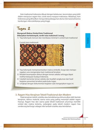 Kain tradisional Indonesia dibuat dengan ketekunan, kecermatan yang teliti 
dalam menyusun ragam hias, corak warna maupun maknanya. Akibatnya, kain 
Indonesia yang dihasilkan mengundang kekaguman dunia internasional karena 
kandungan nilai estetikanya yang tinggi. 
3. Ragam Hias Kerajinan Tekstil Tradisional dan Modern 
Pada kerajinan tekstil, estetika atau keindahannya dimunculkan oleh bentuk 
kerajinan, tekstur material, warna serta yang paling menonjol adalah ragam 
hiasnya. Ragam hias dan warna pada tekstil tradisional umumnya memiliki 
simbol dan makna tertentu, sedangkan pada tekstil modern ragam hias 
cenderung berfungsi sebagai nilai tambah estetika atau keindahan. 
Prakarya dan Kewirausahaan 11 
Kerajinan 
Tugas 2 
Mengenali Makna Simbol Kain Tradisional 
Dikerjakan berkelompok, terdiri atas maksimal 5 orang. 
1) Tiap kelompok mencari dan membawa minimal 3 contoh kain tradisional 
Contoh kain tradisional : 
2) Tiap kelompok mempresentasikan makna simbolik, fungsi dan mempe-ragakan 
cara mengenakan kain tradisional tersebut. 
3) Bukalah kesempatan diskusi dengan teman sekelas sehingga dapat 
melihat kekayaan budaya Indonesia. 
4) Catatlah komentar teman sekelas dan buatlah rangkuman dari hasil 
kegiatan presentasi tersebut pada buku tugas. 
5) Lengkapi dengan dokumentasi kegiatan saat mengerjakan tugas ini. 
 