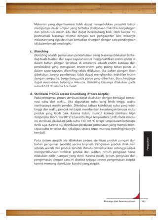 Makanan yang dipasteurisasi tidak dapat menyebabkan penyakit tetapi 
mempunyai masa simpan yang terbatas disebabkan mikroba nonpatogen 
dan pembusuk masih ada dan dapat berkembang biak. Oleh karena itu 
pasteurisasi biasanya disertai dengan cara pengawetan lain, misalnya 
makanan yang dipasteurisasi kemudian disimpan dengan cara pendinginan 
(di dalam lemari pendingin). 
Prakarya dan Kewirausahaan 165 
c. Blanching 
Blanching adalah pemanasan pendahuluan yang biasanya dilakukan terha-dap 
buah-buahan dan sayur-sayuran untuk menginaktifkan enzim-enzim di 
dalam bahan pangan tersebut, di antaranya adalah enzim katalase dan 
peroksidase yang merupakan enzim-enzim yang paling tahan panas di 
dalam sayur-sayuran. Blanching selalu dilakukan jika bahan pangan akan 
dibekukan karena pembekuan tidak dapat menghambat keaktifan enzim 
dengan sempurna. Bergantung pada panas yang diberikan, blanching juga 
dapat mematikan beberapa mikroba. Blanching biasanya dilakukan pada 
d. Sterilisasi Produk secara Sinambung (Proses Aseptis) 
Pada prinsipnya, proses sterilisasi dapat dilakukan dengan berbagai kombi-nasi 
suhu dan waktu. Jika digunakan suhu yang lebih tinggi, waktu 
sterilisasinya makin pendek. Diketahui bahwa kombinasi suhu yang lebih 
tinggi dan waktu pendek ini dapat memberikan keuntungan berupa mutu 
produk yang lebih baik. Karena itulah, muncul konsep sterilisasi High 
Temperatur Short Time (HTST) dan Ultra High Temperature (UHT). Pada kondisi 
ini, sterilisasi dilakukan pada suhu 130-145 C tetapi hanya dalam beberapa 
detik saja. Karena itu, diperlukan peralatan pemanasan yang mampu men-capai 
suhu tersebut dan sekaligus secara cepat mampu mendinginkannya 
kembali. 
Pada sistem aseptik ini, dilakukan proses sterilisasi produk pangan dan 
bahan pengemas (wadah) secara terpisah. Pengisisan produk dilakukan 
setelah wadah dan produk terlebih dahulu disterilisasikan sehingga untuk 
mempertahankan sterilitas produk dan wadah, proses pengisian harus 
dilakukan pada ruangan yang steril. Karena itulah, proses pengisian dan 
pengemasan dengan cara ini disebut sebagai proses pengemasan aseptik 
karena memang diperlukan kondisi yang aseptik. 
Pengolahan 
 