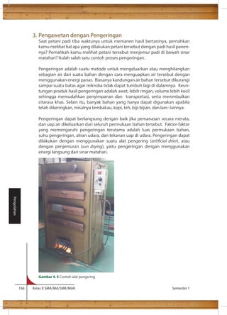 3. Pengawetan dengan Pengeringan 
Saat petani padi tiba waktunya untuk memanen hasil bertaninya, pernahkan 
kamu melihat hal apa yang dilakukan petani tersebut dengan padi hasil panen-nya? 
Pernahkah kamu melihat petani tersebut menjemur padi di bawah sinar 
matahari? Itulah salah satu contoh proses pengeringan. 
Pengeringan adalah suatu metode untuk mengeluarkan atau menghilangkan 
sebagian air dari suatu bahan dengan cara menguapkan air tersebut dengan 
menggunakan energi panas. Biasanya kandungan air bahan tersebut dikurangi 
sampai suatu batas agar mikroba tidak dapat tumbuh lagi di dalamnya. Keun-tungan 
produk hasil pengeringan adalah awet, lebih ringan, volume lebih kecil 
sehingga memudahkan penyimpanan dan transportasi, serta menimbulkan 
citarasa khas. Selain itu, banyak bahan yang hanya dapat digunakan apabila 
telah dikeringkan, misalnya tembakau, kopi, teh, biji-bijian, dan lain- lainnya. 
Pengeringan dapat berlangsung dengan baik jika pemanasan secara merata, 
dan uap air dikeluarkan dari seluruh permukaan bahan tersebut. Faktor-faktor 
yang memengaruhi pengeringan terutama adalah luas permukaan bahan, 
suhu pengeringan, aliran udara, dan tekanan uap di udara. Pengeringan dapat 
dilakukan dengan menggunakan suatu alat pengering (articial drier), atau 
dengan penjemuran (sun drying), yaitu pengeringan dengan menggunakan 
energi langsung dari sinar matahari. 
166 Kelas X SMA/MA/SMK/MAK Semester 1 
Pengolahan 
Gambar 4. 5 Contoh alat pengering 
 