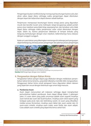 Pengeringan buatan (articial drying) mempunyai keuntungan karena suhu dan 
aliran udara dapat diatur sehingga waktu pengeringan dapat ditentukan 
dengan tepat dan kebersihan dapat diawasi sebaik-baiknya. 
Penjemuran mempunyai keuntungan karena energi panas yang digunakan 
murah dan bersifat murah serta melimpah, tetapi kerugiannya adalah jumlah 
panas sinar matahari yang tidak tetap sepanjang hari, dan kenaikan suhu tidak 
dapat diatur sehingga waktu penjemuran sukar untuk ditentukan dengan 
tepat. Selain itu, karena penjemuran dilakukan di tempat terbuka yang 
langsung berhubungan dengan sinar matahari, kebersihannya harus diawasi 
dengan sungguh-sungguh. 
Kadar air suatu bahan yang dikeringkan memengaruhi seberapa jauh penguapan 
dapat berlangsung, lamanya proses pengeringan dan jalannya proses pengeringan. 
Prakarya dan Kewirausahaan 167 
4. Pengawetan dengan Bahan Kimia 
Pengawetan bahan pangan dapat juga dilakukan dengan melakukan penam-bahan 
bahan kimia tertentu, yang telah diketahui memiliki efek mengawetkan. 
Penggunaan bahan kimia untuk pengawet harus digunakan dalam takaran 
yang tepat dan sesuai dengan ketentuan agar aman bagi manusia. 
a. Pemberian Asam 
Asam dapat menurunkan pH makanan sehingga dapat menghambat 
pertumbuhan bakteri pembusuk. Asam dapat dibagi dalam 3 golongan 
yaitu: (1) asam alami yang pada umumnya adalah asam organik misalnya 
asam tartrat dan asam dari buah-buahan, misalnya asam sitrat seperti yang 
terdapat pada jeruk nipis dan belimbing wuluh; (2) asam yang dihasilkan 
melalui proses fermentasi, misalnya asam laktat dan asam asetat; dan (3) 
asam-asam sintetik, misalnya asam malat, asam fosfat, dan asam adipat. 
Cuka adalah asam sintetik yang dapat kita temui sehari-hari. 
Pengolahan 
Sumber: http://dunia-es.blogspot.com/2010/10/rahasia-ikan-asin.html 
Sumber: http://tutorialbudidaya.blogspot.com/2013/09/proses-pengeringan-dan-penyimpanan.html 
Gambar 4. 6 Pengeringan dengan sinar matahari 
 