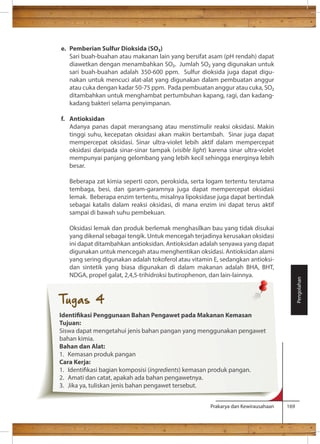 Prakarya dan Kewirausahaan 169 
e. Pemberian Sulfur Dioksida (SO) 
Sari buah-buahan atau makanan lain yang bersifat asam (pH rendah) dapat 
diawetkan dengan menambahkan SO. Jumlah SO yang digunakan untuk 
sari buah-buahan adalah 350-600 ppm. Sulfur dioksida juga dapat digu-nakan 
untuk mencuci alat-alat yang digunakan dalam pembuatan anggur 
atau cuka dengan kadar 50-75 ppm. Pada pembuatan anggur atau cuka, SO 
ditambahkan untuk menghambat pertumbuhan kapang, ragi, dan kadang-kadang 
bakteri selama penyimpanan. 
f. Antioksidan 
Adanya panas dapat merangsang atau menstimulir reaksi oksidasi. Makin 
tinggi suhu, kecepatan oksidasi akan makin bertambah. Sinar juga dapat 
mempercepat oksidasi. Sinar ultra-violet lebih aktif dalam mempercepat 
oksidasi daripada sinar-sinar tampak (visible light) karena sinar ultra-violet 
mempunyai panjang gelombang yang lebih kecil sehingga energinya lebih 
besar. 
Beberapa zat kimia seperti ozon, peroksida, serta logam tertentu terutama 
tembaga, besi, dan garam-garamnya juga dapat mempercepat oksidasi 
lemak. Beberapa enzim tertentu, misalnya lipoksidase juga dapat bertindak 
sebagai katalis dalam reaksi oksidasi, di mana enzim ini dapat terus aktif 
sampai di bawah suhu pembekuan. 
Oksidasi lemak dan produk berlemak menghasilkan bau yang tidak disukai 
yang dikenal sebagai tengik. Untuk mencegah terjadinya kerusakan oksidasi 
ini dapat ditambahkan antioksidan. Antioksidan adalah senyawa yang dapat 
digunakan untuk mencegah atau menghentikan oksidasi. Antioksidan alami 
yang sering digunakan adalah tokoferol atau vitamin E, sedangkan antioksi-dan 
sintetik yang biasa digunakan di dalam makanan adalah BHA, BHT, 
NDGA, propel galat, 2,4,5-trihidroksi butirophenon, dan lain-lainnya. 
Pengolahan 
Tugas 4 
Identikasi Penggunaan Bahan Pengawet pada Makanan Kemasan 
Tujuan: 
Siswa dapat mengetahui jenis bahan pangan yang menggunakan pengawet 
bahan kimia. 
Bahan dan Alat: 
1. Kemasan produk pangan 
Cara Kerja: 
1. Identikasi bagian komposisi (ingredients) kemasan produk pangan. 
2. Amati dan catat, apakah ada bahan pengawetnya. 
3. Jika ya, tuliskan jenis bahan pengawet tersebut. 
 