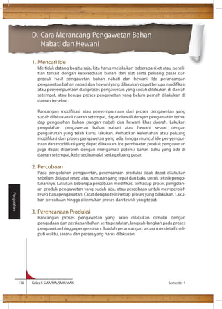 D. Cara Merancang Pengawetan Bahan 
Nabati dan Hewani 
1. Mencari Ide 
Ide tidak datang begitu saja, kita harus melakukan beberapa riset atau peneli-tian 
terkait dengan ketersediaan bahan dan alat serta peluang pasar dari 
produk hasil pengawetan bahan nabati dan hewani. Ide perancangan 
pengawetan bahan nabati dan hewani yang dilakukan dapat berupa modikasi 
atau penyempurnaan dari proses pengawetan yang sudah dilakukan di daerah 
setempat, atau berupa proses pengawetan yang belum pernah dilakukan di 
daerah tersebut. 
Rancangan modikasi atau penyempurnaan dari proses pengawetan yang 
sudah dilakukan di daerah setempat, dapat diawali dengan pengamatan terha-dap 
pengolahan bahan pangan nabati dan hewani khas daerah. Lakukan 
pengolahan pengawetan bahan nabati atau hewani sesuai dengan 
pengamatan yang telah kamu lakukan. Perhatikan kelemahan atau peluang 
modikasi dari proses pengawetan yang ada, hingga muncul ide penyempur-naan 
dan modikasi yang dapat dilakukan. Ide pembuatan produk pengawetan 
juga dapat diperoleh dengan mengamati potensi bahan baku yang ada di 
daerah setempat, ketersediaan alat serta peluang pasar. 
2. Percobaan 
Pada pengolahan pengawetan, perencanaan produksi tidak dapat dilakukan 
sebelum didapat resep atau rumusan yang tepat dan baku untuk teknik pengo-lahannya. 
Lakukan beberapa percobaan modikasi terhadap proses pengolah-an 
produk pengawetan yang sudah ada, atau percobaan untuk memperoleh 
resep baru pengawetan. Catat dengan teliti setiap proses yang dilakukan. Laku-kan 
percobaan hingga ditemukan proses dan teknik yang tepat. 
3. Perencanaan Produksi 
Rancangan proses pengawetan yang akan dilakukan dimulai dengan 
pengadaan dan persiapan bahan serta peralatan, langkah-langkah pada proses 
pengawetan hingga pengemasan. Buatlah perancangan secara mendetail meli-puti 
waktu, sarana dan proses yang harus dilakukan. 
170 Kelas X SMA/MA/SMK/MAK Semester 1 
Pengolahan 
 