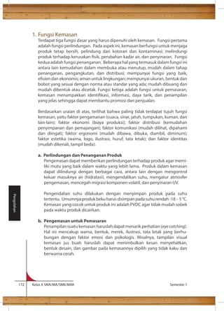 1. Fungsi Kemasan 
Terdapat tiga fungsi dasar yang harus dipenuhi oleh kemasan. Fungsi pertama 
adalah fungsi perlindungan. Pada aspek ini, kemasan berfungsi untuk menjaga 
produk tetap bersih, pelindung dari kotoran dan kontaminasi; melindungi 
produk terhadap kerusakan sik, perubahan kadar air, dan penyinaran. Fungsi 
kedua adalah fungsi penanganan. Beberapa hal yang termasuk dalam fungsi ini 
antara lain kemudahan dalam membuka atau menutup, mudah dalam tahap 
penanganan, pengangkutan, dan distribusi; mempunyai fungsi yang baik, 
esien dan ekonomis; aman untuk lingkungan; mempunyai ukuran, bentuk dan 
bobot yang sesuai dengan norma atau standar yang ada; mudah dibuang dan 
mudah dibentuk atau dicetak. Fungsi ketiga adalah fungsi untuk pemasaran, 
kemasan menampakkan identikasi, informasi, daya tarik, dan penampilan 
yang jelas sehingga dapat membantu promosi dan penjualan. 
Berdasarkan uraian di atas, terlihat bahwa paling tidak terdapat tujuh fungsi 
kemasan, yaitu faktor pengamanan (cuaca, sinar, jatuh, tumpukan, kuman, dan 
lain-lain); faktor ekonomi (biaya produksi); faktor distribusi (kemudahan 
penyimpanan dan pemajangan); faktor komunikasi (mudah dilihat, dipahami 
dan diingat); faktor ergonomi (mudah dibawa, dibuka, diambil, diminum); 
faktor estetika (warna, logo, ilustrasi, huruf, tata letak); dan faktor identitas 
(mudah dikenali, tampil beda). 
a. Perlindungan dan Penanganan Produk 
Pengemasan dapat memberikan perlindungan terhadap produk agar memi-liki 
mutu yang baik dalam waktu yang lebih lama. Produk dalam kemasan 
dapat dilindungi dengan berbagai cara, antara lain dengan mengontrol 
keluar masuknya air (hidratasi), mengendalikan suhu, mengatur atmosfer 
pengemasan, mencegah migrasi komponen volatil, dan penyinaran UV. 
Pengendalian suhu dilakukan dengan menyimpan produk pada suhu 
tertentu. Umumnya produk beku harus disimpan pada suhu rendah -18 – 5 °C. 
Kemasan yang cocok untuk produk ini adalah PVDC agar tidak mudah sobek 
pada waktu produk dicairkan. 
b. Pengemasan untuk Pemasaran 
Penampilan suatu kemasan haruslah dapat menarik perhatian (eye catching). 
Hal ini mencakup warna, bentuk, merek, ilustrasi, tata letak yang berhu-bungan 
dengan faktor emosi dan psikologis. Misalnya, tampilan visual 
kemasan jus buah haruslah dapat menimbulkan kesan menyehatkan, 
bentuk desain, dan gambar pada kemasannya dipilih yang tidak kaku dan 
berwarna cerah. 
172 Kelas X SMA/MA/SMK/MAK Semester 1 
Pengolahan 
 