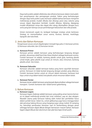 Daya tarik praktis adalah efektivitas dan esiensi kemasan dalam memudah-kan 
penyimpanan dan pemajangan produk. Faktor yang berhubungan 
dengan daya tarik praktis suatu kemasan adalah bahwa kemasan menjamin 
melindungi produk; mudah dibuka dan ditutup; porsi atau volume yang 
sesuai; dapat digunakan kembali; mudah dibawa, dijinjing, dipegang; 
mudah dihabiskan isinya dan dapat diisi ulang; ditampilkan dengan lucu; 
serta yang lain-lainnya sesuai pertimbangan kebutuhan dan sifat produk. 
Untuk memenuhi aspek ini, terdapat berbagai strategi untuk berkreasi. 
Strategi ini memanfaatkan unsur warna, ilustrasi, bentuk, merk/logo, 
tipogra, dan tata letak. 
Prakarya dan Kewirausahaan 173 
2. Jenis dan Bahan Kemasan 
Pengemasan secara umum digolongkan menjadi tiga yaitu (1) kemasan primer, 
(2) kemasan sekunder, dan (3) kemasan tersier. 
a. Kemasan Primer 
Kemasan primer adalah kemasan yang berhubungan langsung dengan 
produk, ukurannya relatif kecil dan biasa disebut sebagai keamasan eceran. 
Contoh kemasan ini adalah, kantong plastik untuk gula, kantong plastik 
untuk kripik, gelas plastik (cup) untuk air minum, atau minuman, kantong 
plastik untuk mie instan. 
b. Kemasan Sekunder 
Kemasan sekunder adalah kemasan kedua yang berisi sejumlah kemasan 
primer. Kemasan ini tidak kontak langsung dengan produk yang dikemas. 
Contoh: kemasan karton untuk air minum dalam kemasan, kemasan krat 
kayu untuk sirup dalam botol, krat plastik untuk minuman dalam botol. 
c. Kemasan Tersier 
Kemasan tersier adalah kemasan yang banyak diperuntukkan sebagai kemasan 
transport. Contoh: kontainer dan kotak karton gelombang. 
3. Bahan Kemasan 
a. Kemasan Logam 
Kemasan logam (kaleng) adalah kemasan yang paling aman karena kemas-an 
ini dapat melindungi produk dari sinar matahari, uap air, dan oksigen. 
Masalah utama pada kemasan kaleng ialah mahal dan pembelian harus 
dalam jumlah besar. Selain itu, untuk aplikasinya juga harus menggunakan 
alat penutup kaleng khusus yang harganya juga cukup mahal. Di samping 
itu, teknologi pembuatan kemasan saat ini berkembang dengan pesat 
sehingga kemasan dapat dibuat dengan bermacam–macam bahan. Kemasan 
logam dapat dibuat dari aluminium dan plat besi lapis timah putih. 
Pengolahan 
 