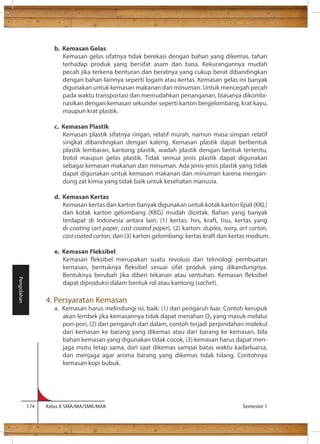 b. Kemasan Gelas 
Kemasan gelas sifatnya tidak berekasi dengan bahan yang dikemas, tahan 
terhadap produk yang bersifat asam dan basa. Kekurangannya mudah 
pecah jika terkena benturan dan beratnya yang cukup berat dibandingkan 
dengan bahan lainnya seperti logam atau kertas. Kemasan gelas ini banyak 
digunakan untuk kemasan makanan dan minuman. Untuk mencegah pecah 
pada waktu transportasi dan memudahkan penanganan, biasanya dikombi-nasikan 
dengan kemasan sekunder seperti karton bergelombang, krat kayu, 
maupun krat plastik. 
c. Kemasan Plastik 
Kemasan plastik sifatnya ringan, relatif murah, namun masa simpan relatif 
singkat dibandingkan dengan kaleng. Kemasan plastik dapat berbentuk 
plastik lembaran, kantong plastik, wadah plastik dengan bentuk tertentu, 
botol maupun gelas plastik. Tidak semua jenis plastik dapat digunakan 
sebagai kemasan makanan dan minuman. Ada jenis-jenis plastik yang tidak 
dapat digunakan untuk kemasan makanan dan minuman karena mengan-dung 
zat kimia yang tidak baik untuk kesehatan manusia. 
d. Kemasan Kertas 
Kemasan kertas dan karton banyak digunakan untuk kotak karton lipat (KKL) 
dan kotak karton gelombang (KKG) mudah dicetak. Bahan yang banyak 
terdapat di Indonesia antara lain: (1) kertas: hvs, kraft, tisu, kertas yang 
di-coating (art paper, cast coated paper), (2) karton: duplex, ivory, art carton, 
cast coated carton, dan (3) karton gelombang: kertas kraft dan kertas medium. 
e. Kemasan Fleksibel 
Kemasan eksibel merupakan suatu revolusi dari teknologi pembuatan 
kemasan, bentuknya eksibel sesuai sifat produk yang dikandungnya. 
Bentuknya berubah jika diberi tekanan atau sentuhan. Kemasan eksibel 
dapat diproduksi dalam bentuk rol atau kantong (sachet). 
4. Persyaratan Kemasan 
a. Kemasan harus melindungi isi, baik: (1) dari pengaruh luar. Contoh kerupuk 
akan lembek jika kemasannya tidak dapat menahan O yang masuk melalui 
pori-pori, (2) dari pengaruh dari dalam, contoh terjadi perpindahan molekul 
dari kemasan ke barang yang dikemas atau dari barang ke kemasan, bila 
bahan kemasan yang digunakan tidak cocok, (3) kemasan harus dapat men-jaga 
mutu tetap sama, dari saat dikemas sampai batas waktu kadarluarsa, 
dan menjaga agar aroma barang yang dikemas tidak hilang. Contohnya 
kemasan kopi bubuk. 
174 Kelas X SMA/MA/SMK/MAK Semester 1 
Pengolahan 
 
