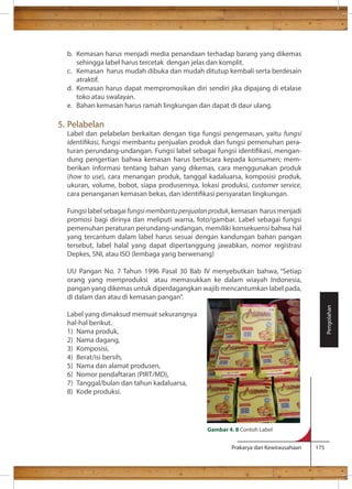 b. Kemasan harus menjadi media penandaan terhadap barang yang dikemas 
sehingga label harus tercetak dengan jelas dan komplit. 
c. Kemasan harus mudah dibuka dan mudah ditutup kembali serta berdesain 
Prakarya dan Kewirausahaan 175 
atraktif. 
d. Kemasan harus dapat mempromosikan diri sendiri jika dipajang di etalase 
toko atau swalayan. 
e. Bahan kemasan harus ramah lingkungan dan dapat di daur ulang. 
5. Pelabelan 
Label dan pelabelan berkaitan dengan tiga fungsi pengemasan, yaitu fungsi 
identikasi, fungsi membantu penjualan produk dan fungsi pemenuhan pera-turan 
perundang-undangan. Fungsi label sebagai fungsi identikasi, mengan-dung 
pengertian bahwa kemasan harus berbicara kepada konsumen; mem-berikan 
informasi tentang bahan yang dikemas, cara menggunakan produk 
(how to use), cara menangan produk, tanggal kadaluarsa, komposisi produk, 
ukuran, volume, bobot, siapa produsennya, lokasi produksi, customer service, 
cara penanganan kemasan bekas, dan identikasi persyaratan lingkungan. 
Fungsi label sebagai fungsi membantu penjualan produk, kemasan harus menjadi 
promosi bagi dirinya dan meliputi warna, foto/gambar. Label sebagai fungsi 
pemenuhan peraturan perundang-undangan, memiliki konsekuensi bahwa hal 
yang tercantum dalam label harus sesuai dengan kandungan bahan pangan 
tersebut, label halal yang dapat dipertanggung jawabkan, nomor registrasi 
Depkes, SNI, atau ISO (lembaga yang berwenang) 
UU Pangan No. 7 Tahun 1996 Pasal 30 Bab IV menyebutkan bahwa, “Setiap 
orang yang memproduksi atau memasukkan ke dalam wiayah Indonesia, 
pangan yang dikemas untuk diperdagangkan wajib mencantumkan label pada, 
di dalam dan atau di kemasan pangan”. 
Label yang dimaksud memuat sekurangnya 
hal-hal berikut. 
1) Nama produk, 
2) Nama dagang, 
3) Komposisi, 
4) Berat/isi bersih, 
5) Nama dan alamat produsen, 
6) Nomor pendaftaran (PIRT/MD), 
7) Tanggal/bulan dan tahun kadaluarsa, 
8) Kode produksi. 
Pengolahan 
Gambar 4. 8 Contoh Label 
 