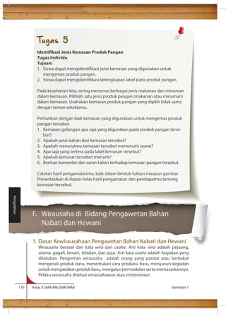 F. Wirausaha di Bidang Pengawetan Bahan 
Nabati dan Hewani 
1. Dasar Kewirausahaan Pengawetan Bahan Nabati dan Hewani 
Wirausaha berasal dari kata wira dan usaha. Arti kata wira adalah pejuang, 
utama, gagah, berani, teladan, dan jujur. Arti kata usaha adalah kegiatan yang 
dilakukan. Pengertian wirausaha adalah orang yang pandai atau berbakat 
mengenali produk baru, menentukan cara produksi baru, menyusun kegiatan 
untuk mengadakan produk baru, mengatur permodalan serta memasarkannya. 
Pelaku wirausaha disebut wirausahawan atau entrepreneur. 
176 Kelas X SMA/MA/SMK/MAK Semester 1 
Pengolahan 
Tugas 5 
Identikasi Jenis Kemasan Produk Pangan 
Tugas Individu 
Tujuan: 
1. Siswa dapat mengidentikasi jenis kemasan yang digunakan untuk 
mengemas produk pangan. 
2. Siswa dapat mengidentikasi kelengkapan label pada produk pangan. 
Pada keseharian kita, sering menemui berbagai jenis makanan dan minuman 
dalam kemasan. Pilihlah satu jenis produk pangan (makanan atau minuman) 
dalam kemasan. Usahakan kemasan produk pangan yang dipilih tidak sama 
dengan teman sekelasmu. 
Perhatikan dengan baik kemasan yang digunakan untuk mengemas produk 
pangan tersebut. 
1. Kemasan golongan apa saja yang digunakan pada produk pangan terse-but? 
2. Apakah jenis bahan dari kemasan tersebut? 
3. Apakah menurutmu kemasan tersebut memenuhi syarat? 
4. Apa saja yang tertera pada label kemasan tersebut? 
5. Apakah kemasan tersebut menarik? 
6. Berikan komentar dan saran kalian terhadap kemasan pangan tersebut. 
Catatan hasil pengamatanmu, baik dalam bentuk tulisan maupun gambar. 
Presentasikan di depan kelas hasil pengamatan dan pendapatmu tentang 
kemasan tersebut. 
 