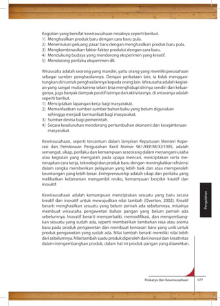 Kegiatan yang bersifat kewirausahaan misalnya seperti berikut. 
1) Menghasilkan produk baru dengan cara baru pula. 
2) Menemukan peluang pasar baru dengan menghasilkan produk baru pula. 
3) Mengkombinasikan faktor-faktor produksi dengan cara baru. 
4) Mendukung budaya yang mendorong eksperimen yang kreatif. 
5) Mendorong perilaku eksperimen dll. 
Wirausaha adalah seorang yang mandiri, yaitu orang yang memilki perusahaan 
sebagai sumber penghasilannya. Dengan perkataan lain, ia tidak menggan-tungkan 
diri untuk penghasilannya kepada orang lain. Wirausaha adalah kegiat-an 
yang sangat mulia karena selain bisa menghidupi dirinya sendiri dan keluar-ganya, 
juga banyak dampak positif lainnya dari aktivitasnya, di antaranya adalah 
seperti berikut. 
1) Menciptakan lapangan kerja bagi masyarakat. 
2) Memanfaatkan sumber-sumber bahan baku yang belum digunakan 
Prakarya dan Kewirausahaan 177 
sehingga menjadi bermanfaat bagi masyarakat. 
3) Sumber devisa bagi pemerintah. 
4) Secara keseluruhan mendorong pertumbuhan ekonomi dan kesejahteraan 
masyarakat. 
Kewirausahaan, seperti tercantum dalam lampiran Keputusan Menteri Kope-rasi 
dan Pembinaan Pengusahan Kecil Nomor 961/KEP/M/XI/1995, adalah 
semangat, sikap, perilaku dan kemampuan seseorang dalam menangani usaha 
atau kegiatan yang mengarah pada upaya mencari, menciptakan serta me-nerapkan 
cara kerja, teknologi dan produk baru dengan meningkatkan esiensi 
dalam rangka memberikan pelayanan yang lebih baik dan atau memperoleh 
keuntungan yang lebih besar. Entrepreneurship adalah sikap dan perilaku yang 
melibatkan keberanian mengambil resiko, kemampuan berpikir kreatif dan 
inovatif. 
Kewirausahaan adalah kemampuan menciptakan sesuatu yang baru secara 
kreatif dan inovatif untuk mewujudkan nilai tambah (Overton, 2002). Kreatif 
berarti menghasilkan sesuatu yang belum pernah ada sebelumnya, misalnya 
membuat wirausaha pengawetan bahan pangan yang belum pernah ada 
sebelumnya. Inovatif berarti memperbaiki, memodikasi, dan mengembang-kan 
sesuatu yang sudah ada, seperti memberikan tambahan rasa atau aroma 
baru pada produk pengawetan dan membuat kemasan baru yang unik untuk 
produk pengawetan yang sudah ada. Nilai tambah berarti memiliki nilai lebih 
dari sebelumnya. Nilai tambah suatu produk diperoleh dari inovasi dan kreativitas 
dalam mengembangkan produk, dalam hal ini produk pangan yang diawetkan. 
Pengolahan 
 