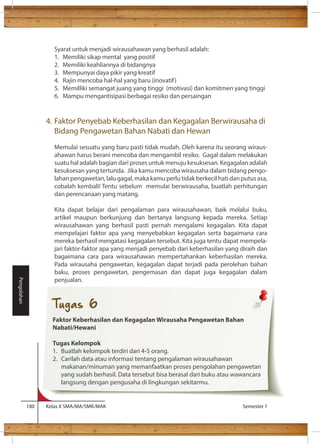 Syarat untuk menjadi wirausahawan yang berhasil adalah: 
1. Memiliki sikap mental yang positif 
2. Memiliki keahliannya di bidangnya 
3. Mempunyai daya pikir yang kreatif 
4. Rajin mencoba hal-hal yang baru (inovatif) 
5. Memilliki semangat juang yang tinggi (motivasi) dan komitmen yang tinggi 
6. Mampu mengantisipasi berbagai resiko dan persaingan 
4. Faktor Penyebab Keberhasilan dan Kegagalan Berwirausaha di 
Bidang Pengawetan Bahan Nabati dan Hewan 
Memulai sesuatu yang baru pasti tidak mudah. Oleh karena itu seorang wiraus-ahawan 
harus berani mencoba dan mengambil resiko. Gagal dalam melakukan 
suatu hal adalah bagian dari proses untuk menuju kesuksesan. Kegagalan adalah 
kesuksesan yang tertunda. Jika kamu mencoba wirausaha dalam bidang pengo-lahan 
pengawetan, lalu gagal, maka kamu perlu tidak berkecil hati dan putus asa, 
cobalah kembali! Tentu sebelum memulai berwirausaha, buatlah perhitungan 
dan perencanaan yang matang. 
Kita dapat belajar dari pengalaman para wirausahawan, baik melalui buku, 
artikel maupun berkunjung dan bertanya langsung kepada mereka. Setiap 
wirausahawan yang berhasil pasti pernah mengalami kegagalan. Kita dapat 
mempelajari faktor apa yang menyebabkan kegagalan serta bagaimana cara 
mereka berhasil mengatasi kegagalan tersebut. Kita juga tentu dapat mempela-jari 
faktor-faktor apa yang menjadi penyebab dari keberhasilan yang diraih dan 
bagaimana cara para wirausahawan mempertahankan keberhasilan mereka. 
Pada wirausaha pengawetan, kegagalan dapat terjadi pada perolehan bahan 
baku, proses pengawetan, pengemasan dan dapat juga kegagalan dalam 
penjualan. 
180 Kelas X SMA/MA/SMK/MAK Semester 1 
Pengolahan 
Tugas 6 
Faktor Keberhasilan dan Kegagalan Wirausaha Pengawetan Bahan 
Nabati/Hewani 
Tugas Kelompok 
1. Buatlah kelompok terdiri dari 4-5 orang. 
2. Carilah data atau informasi tentang pengalaman wirausahawan 
makanan/minuman yang memanfaatkan proses pengolahan pengawetan 
yang sudah berhasil. Data tersebut bisa berasal dari buku atau wawancara 
langsung dengan pengusaha di lingkungan sekitarmu. 
 