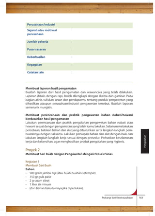 Membuat laporan hasil pengamatan 
Buatlah laporan dari hasil pengamatan dan wawancara yang telah dilakukan. 
Laporan ditulis dengan rapi, boleh dilengkapi dengan skema dan gambar. Pada 
bagian akhir, tuliskan kesan dan pendapatmu tentang produk pengawetan yang 
dihasilkan ataupun perusahaan/industri pengawetan tersebut. Buatlah laporan 
semenarik mungkin. 
Membuat perencanaan dan praktik pengawetan bahan nabati/hewani 
berdasarkan hasil pengamatan 
Lakukan perencanaan dan praktik pengolahan pengawetan bahan nabati atau 
hewani sesuai dengan pengamatan yang telah kamu lakukan. Sebelum melakukan 
percobaan, tuliskan bahan dan alat yang dibutuhkan serta langkah-langkah pem-buatannya 
dengan saksama. Lakukan persiapan bahan dan alat dengan baik dan 
lakukan langkah-langkah kerja sesuai dengan prosedur. Perhatikan keselamatan 
kerja dan kebersihan, agar menghasilkan produk pengolahan yang higienis. 
Proyek 2 
Membuat Sari Buah dengan Pengawetan dengan Proses Panas 
Kegiatan 1 
Membuat Sari Buah 
Bahan 
- 500 gram jambu biji (atau buah-buahan setempat) 
- 150 gr gula pasir 
- 2 gr asam sitrat 
- 1 liter air minum 
- (dan bahan baku lainnya jika diperlukan) 
Prakarya dan Kewirausahaan 183 
Pengolahan 
Perusahaan/industri 
Sejarah atau motivasi 
perusahaan 
: 
Jumlah pekerja 
: 
Pasar sasaran 
: 
Keberhasilan 
: 
Kegagalan 
: 
Catatan lain 
: 
 