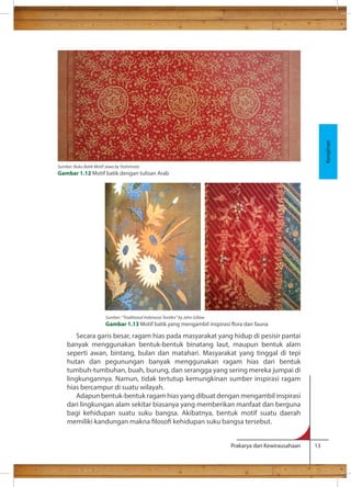 Secara garis besar, ragam hias pada masyarakat yang hidup di pesisir pantai 
banyak menggunakan bentuk-bentuk binatang laut, maupun bentuk alam 
seperti awan, bintang, bulan dan matahari. Masyarakat yang tinggal di tepi 
hutan dan pegunungan banyak menggunakan ragam hias dari bentuk 
tumbuh-tumbuhan, buah, burung, dan serangga yang sering mereka jumpai di 
lingkungannya. Namun, tidak tertutup kemungkinan sumber inspirasi ragam 
hias bercampur di suatu wilayah. 
Adapun bentuk-bentuk ragam hias yang dibuat dengan mengambil inspirasi 
dari lingkungan alam sekitar biasanya yang memberikan manfaat dan berguna 
bagi kehidupan suatu suku bangsa. Akibatnya, bentuk motif suatu daerah 
memiliki kandungan makna loso kehidupan suku bangsa tersebut. 
Prakarya dan Kewirausahaan 13 
Kerajinan 
Sumber: Buku Batik Motif Jawa by Yoshimoto 
Gambar 1.12 Motif batik dengan tulisan Arab 
Sumber: “Traditional Indonesia Textiles” by John Gillow 
Gambar 1.13 Motif batik yang mengambil inspirasi ora dan fauna 
 