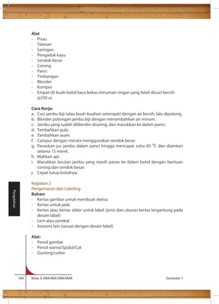 Alat 
- Pisau 
- Talenan 
- Saringan 
- Pengaduk kayu 
- Sendok besar 
- Corong 
- Panci 
- Timbangan 
- Blender 
- Kompor 
- Empat (4) buah botol kaca bekas minuman ringan yang telah dicuci bersih 
@250 cc 
Cara Kerja: 
a. Cuci jambu biji (atau buah-buahan setempat) dengan air bersih, lalu dipotong. 
b. Blender potongan jambu biji dengan menambahkan air minum. 
c. Jambu yang sudah diblender disaring, dan masukkan ke dalam panci. 
d. Tambahkan gula. 
e. Tambahkan asam. 
f. Campur dengan merata menggunakan sendok besar. 
g. Panaskan jus jambu dalam panci hingga mencapai suhu 85 C dan diamkan 
selama 15 menit. 
h. Matikan api. 
i. Masukkan larutan jambu yang masih panas ke dalam botol dengan bantuan 
corong dan sendok besar. 
j. Cepat tutup botolnya. 
Kegiatan 2 
Pengemasan dan Labeling 
Bahan: 
- Kertas gambar untuk membuat sketsa 
- Kertas untuk pola 
- Kertas atau kertas stiker untuk label (jenis dan ukuran kertas tergantung pada 
desain label) 
- Lem atau perekat 
- Asesoris lain (sesuai dengan desain label) 
Alat: 
- Pensil gambar 
- Pensil warna/Spidol/Cat 
- Gunting/cutter 
184 Kelas X SMA/MA/SMK/MAK Semester 1 
Pengolahan 
 