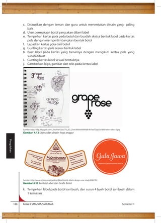 c. Diskusikan dengan teman dan guru untuk menentukan desain yang paling 
baik 
d. Ukur permukaan botol yang akan diberi label 
e. Tempelkan kertas pola pada botol dan buatlah sketsa bentuk label pada kertas 
pola dengan mempertimbangkan bentuk botol 
f. Lepaskan kertas pola dari botol 
g. Gunting kertas pola sesuai bentuk label 
h. Buat label pada kertas yang benarnya dengan mengikuti kertas pola yang 
sudah dibuat 
i. Gunting kertas label sesuai bentuknya 
j. Gambarkan logo, gambar dan teks pada kertas label 
Sumber: http://1.bp.blogspot.com/-2xh2HwV2cIc/TV_jS3_ZswI/AAAAAAAAABk/9i7waTDzjiU/s1600/wine+idea+5.jpg 
Gambar 4.12 Sketsa dan desain logo anggur 
Sumber: http://www.behance.net/gallery/Mead-bottle-labels-design-case-study/8062765 
Gambar 4.13 
k. Tempelkan label pada botol sari buah, dan susun 4 buah botol sari buah dalam 
1 kemasan 
186 Kelas X SMA/MA/SMK/MAK Semester 1 
Pengolahan 
 