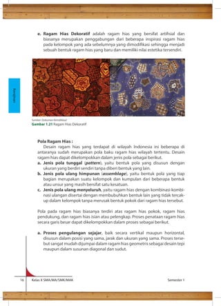 e. Ragam Hias Dekoratif adalah ragam hias yang bersifat artisial dan 
biasanya merupakan penggabungan dari beberapa inspirasi ragam hias 
pada kelompok yang ada sebelumnya yang dimodikasi sehingga menjadi 
sebuah bentuk ragam hias yang baru dan memiliki nilai estetika tersendiri. 
Pola Ragam Hias : 
Desain ragam hias yang terdapat di wilayah Indonesia ini beberapa di 
antaranya sudah merupakan pola baku ragam hias wilayah tertentu. Desain 
ragam hias dapat dikelompokkan dalam jenis pola sebagai berikut. 
a. Jenis pola tunggal (pattern), yaitu bentuk pola yang disusun dengan 
ukuran yang berdiri sendiri tanpa diberi bentuk yang lain. 
b. Jenis pola ulang himpunan (assemblage), yaitu bentuk pola yang tiap 
bagian merupakan suatu kelompok dan kumpulan dari beberapa bentuk 
atau unsur yang masih bersifat satu kesatuan. 
c. Jenis pola ulang menyeluruh, yaitu ragam hias dengan kombinasi-kombi-nasi 
ulangan disertai dengan membubuhkan bentuk lain yang tidak tercak-up 
dalam kelompok tanpa merusak bentuk pokok dari ragam hias tersebut. 
Pola pada ragam hias biasanya terdiri atas ragam hias pokok, ragam hias 
pendukung, dan ragam hias isian atau pelengkap. Proses penataan ragam hias 
secara garis besar dapat dikelompokkan dalam proses sebagai berikut. 
a. Proses pengulangan sejajar, baik secara vertikal maupun horizontal, 
disusun dalam posisi yang sama, jarak dan ukuran yang sama. Proses terse-but 
sangat mudah dijumpai dalam ragam hias geometris sebagai desain tepi 
maupun dalam susunan diagonal dan sudut. 
16 Kelas X SMA/MA/SMK/MAK Semester 1 
Kerajinan 
Sumber: Dokumen Kemdikbud 
Gambar 1.21 Ragam Hias Dekoratif 
 