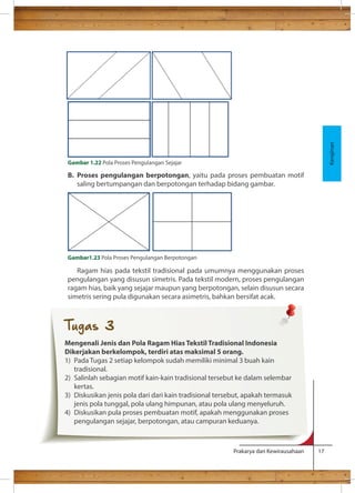 Kerajinan Gambar 1.22 Pola Proses Pengulangan Sejajar 
B. Proses pengulangan berpotongan, yaitu pada proses pembuatan motif 
saling bertumpangan dan berpotongan terhadap bidang gambar. 
Ragam hias pada tekstil tradisional pada umumnya menggunakan proses 
pengulangan yang disusun simetris. Pada tekstil modern, proses pengulangan 
ragam hias, baik yang sejajar maupun yang berpotongan, selain disusun secara 
simetris sering pula digunakan secara asimetris, bahkan bersifat acak. 
Prakarya dan Kewirausahaan 17 
Gambar1.23 Pola Proses Pengulangan Berpotongan 
Tugas 3 
Mengenali Jenis dan Pola Ragam Hias Tekstil Tradisional Indonesia 
Dikerjakan berkelompok, terdiri atas maksimal 5 orang. 
1) Pada Tugas 2 setiap kelompok sudah memiliki minimal 3 buah kain 
tradisional. 
2) Salinlah sebagian motif kain-kain tradisional tersebut ke dalam selembar 
kertas. 
3) Diskusikan jenis pola dari dari kain tradisional tersebut, apakah termasuk 
jenis pola tunggal, pola ulang himpunan, atau pola ulang menyeluruh. 
4) Diskusikan pula proses pembuatan motif, apakah menggunakan proses 
pengulangan sejajar, berpotongan, atau campuran keduanya. 
 