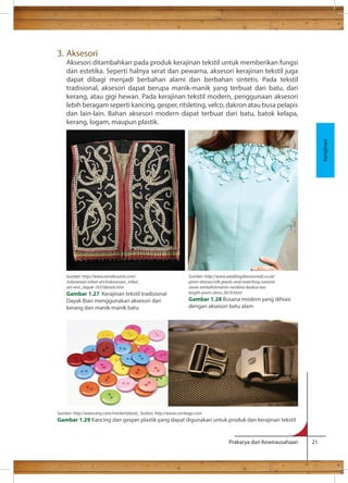 Prakarya dan Kewirausahaan 21 
3. Aksesori 
Aksesori ditambahkan pada produk kerajinan tekstil untuk memberikan fungsi 
dan estetika. Seperti halnya serat dan pewarna, aksesori kerajinan tekstil juga 
dapat dibagi menjadi berbahan alami dan berbahan sintetis. Pada tekstil 
tradisional, aksesori dapat berupa manik-manik yang terbuat dari batu, dari 
kerang, atau gigi hewan. Pada kerajinan tekstil modern, penggunaan aksesori 
lebih beragam seperti kancing, gesper, ritsleting, velco, dakron atau busa pelapis 
dan lain-lain. Bahan aksesori modern dapat terbuat dari batu, batok kelapa, 
kerang, logam, maupun plastik. 
Kerajinan 
Sumber: http://www.zenakruzick.com/ 
indonesian-tribal-art/indonesian_tribal_ 
art-vest_dayak-1637details.htm 
Gambar 1.27 Kerajinan tekstil tradisional 
Dayak Iban menggunakan aksesori dari 
kerang dan manik-manik batu 
Sumber: http://www.weddingdressesmall.co.uk/ 
prom-dresses/silk-jewels-and-matching-natural-stone- 
embellishments-neckline-bodice-tea-length- 
prom-dress-2619.html 
Gambar 1.28 Busana modern yang dihiasi 
dengan aksesori batu alam 
Sumber: http://www.etsy.com/market/plastic_button, http://www.cambags.com 
Gambar 1.29 Kancing dan gesper plastik yang dapat digunakan untuk produk dan kerajinan tekstil 
 