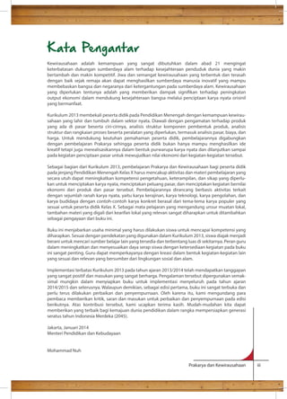 Kata Pengantar 
Kewirausahaan adalah kemampuan yang sangat dibutuhkan dalam abad 21 mengingat 
keterbatasan dukungan sumberdaya alam terhadap kesejahteraan penduduk dunia yang makin 
bertambah dan makin kompetitif. Jiwa dan semangat kewirausahaan yang terbentuk dan terasah 
dengan baik sejak remaja akan dapat menghasilkan sumberdaya manusia inovatif yang mampu 
membebaskan bangsa dan negaranya dari ketergantungan pada sumberdaya alam. Kewirausahaan 
yang diperlukan tentunya adalah yang memberikan dampak signikan terhadap peningkatan 
output ekonomi dalam mendukung kesejahteraan bangsa melalui penciptaan karya nyata orisinil 
yang bermanfaat. 
Kurikulum 2013 membekali peserta didik pada Pendidikan Menengah dengan kemampuan kewirau-sahaan 
yang lahir dan tumbuh dalam sektor nyata. Diawali dengan pengamatan terhadap produk 
yang ada di pasar beserta ciri-cirinya, analisis struktur komponen pembentuk produk, analisis 
struktur dan rangkaian proses beserta peralatan yang diperlukan, termasuk analisis pasar, biaya, dan 
harga. Untuk mendukung keutuhan pemahaman peserta didik, pembelajarannya digabungkan 
dengan pembelajaran Prakarya sehingga peserta didik bukan hanya mampu menghasilkan ide 
kreatif tetapi juga merealisasikannya dalam bentuk purwarupa karya nyata dan dilanjutkan sampai 
pada kegiatan penciptaan pasar untuk mewujudkan nilai ekonomi dari kegiatan-kegiatan tersebut. 
Sebagai bagian dari Kurikulum 2013, pembelajaran Prakarya dan Kewirausahaan bagi peserta didik 
pada jenjang Pendidikan Menengah Kelas X harus mencakup aktivitas dan materi pembelajaran yang 
secara utuh dapat meningkatkan kompetensi pengetahuan, keterampilan, dan sikap yang diperlu-kan 
untuk menciptakan karya nyata, menciptakan peluang pasar, dan menciptakan kegiatan bernilai 
ekonomi dari produk dan pasar tersebut. Pembelajarannya dirancang berbasis aktivitas terkait 
dengan sejumlah ranah karya nyata, yaitu karya kerajinan, karya teknologi, karya pengolahan, dan 
karya budidaya dengan contoh-contoh karya konkret berasal dari tema-tema karya populer yang 
sesuai untuk peserta didik Kelas X. Sebagai mata pelajaran yang mengandung unsur muatan lokal, 
tambahan materi yang digali dari kearifan lokal yang relevan sangat diharapkan untuk ditambahkan 
sebagai pengayaan dari buku ini. 
Buku ini menjabarkan usaha minimal yang harus dilakukan siswa untuk mencapai kompetensi yang 
diharapkan. Sesuai dengan pendekatan yang digunakan dalam Kurikulum 2013, siswa diajak menjadi 
berani untuk mencari sumber belajar lain yang tersedia dan terbentang luas di sekitarnya. Peran guru 
dalam meningkatkan dan menyesuaikan daya serap siswa dengan ketersediaan kegiatan pada buku 
ini sangat penting. Guru dapat memperkayanya dengan kreasi dalam bentuk kegiatan-kegiatan lain 
yang sesuai dan relevan yang bersumber dari lingkungan sosial dan alam. 
Implementasi terbatas Kurikulum 2013 pada tahun ajaran 2013/2014 telah mendapatkan tanggapan 
yang sangat positif dan masukan yang sangat berharga. Pengalaman tersebut dipergunakan semak-simal 
mungkin dalam menyiapkan buku untuk implementasi menyeluruh pada tahun ajaran 
2014/2015 dan seterusnya. Walaupun demikian, sebagai edisi pertama, buku ini sangat terbuka dan 
perlu terus dilakukan perbaikan dan penyempurnaan. Oleh karena itu, kami mengundang para 
pembaca memberikan kritik, saran dan masukan untuk perbaikan dan penyempurnaan pada edisi 
berikutnya. Atas kontribusi tersebut, kami ucapkan terima kasih. Mudah-mudahan kita dapat 
memberikan yang terbaik bagi kemajuan dunia pendidikan dalam rangka mempersiapkan generasi 
seratus tahun Indonesia Merdeka (2045). 
Jakarta, Januari 2014 
Menteri Pendidikan dan Kebudayaan 
Prakarya dan Kewirausahaan iii 
Mohammad Nuh 
 