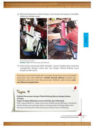 g) Melorod (melepaskan malam) dengan cara merebus kain pada air mendidih, 
Prakarya dan Kewirausahaan 29 
dibilas dan diangin-angin. 
h) Untuk proses pewarnaan lebih daripada 1 warna, langkah kerja mulai dari 
menggambar dangan cating atau cap hingga melorod diulang sesuai 
dengan jumlah warna. 
Kerajinan 
Sumber: Dokumen Kemdikbud 
Gambar 1.42 Proses Pewarnaan dan Melorod 
Perbedaan utama teknik batik dan sasirangan dengan kain tenun ikat adalah 
pewarnaan kain batik dilakukan setelah benang ditenun menjadi kain, 
sedangkan pada kain tenun ikat pewarnaan dilakukan pada benang sebe-lum 
ditenun menjadi kain. 
Tugas 4 
Praktek Pewarnaan dengan Teknik Rintang Warna dengan Ikatan 
(Tie Dye) 
Tugas ini dapat dilakukan secara individu atau kelompok. 
Pada tugas praktik ini, setiap siswa harus terlibat secara aktif agar mengenali 
teknik rintang warna dengan ikatan ini dengan baik sehingga dapat men-dorong 
munculnya ide untuk karya para siswa di masa mendatang. 
 