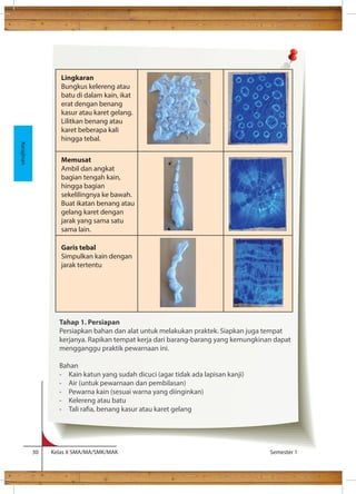 Selain 
Lingkaran 
Bungkus kelereng atau 
batu di dalam kain, ikat 
erat dengan benang 
kasur atau karet gelang. 
Lilitkan benang atau 
karet beberapa kali 
hingga tebal. 
Memusat 
Ambil dan angkat 
bagian tengah kain, 
hingga bagian 
sekelilingnya ke bawah. 
Buat ikatan benang atau 
gelang karet dengan 
jarak yang sama satu 
sama lain. 
Garis tebal 
Simpulkan kain dengan 
jarak tertentu 
30 Kelas X SMA/MA/SMK/MAK Semester 1 
Kerajinan 
Tahap 1. Persiapan 
Persiapkan bahan dan alat untuk melakukan praktek. Siapkan juga tempat 
kerjanya. Rapikan tempat kerja dari barang-barang yang kemungkinan dapat 
mengganggu praktik pewarnaan ini. 
Bahan 
- Kain katun yang sudah dicuci (agar tidak ada lapisan kanji) 
- Air (untuk pewarnaan dan pembilasan) 
- Pewarna kain (sesuai warna yang diinginkan) 
- Kelereng atau batu 
- Tali raa, benang kasur atau karet gelang 
 