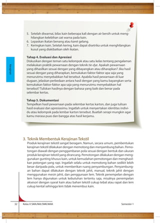 3. Teknik Membentuk Kerajinan Tekstil 
Produk kerajinan tekstil sangat beragam. Namun, secara umum, pembentukan 
kerajinan tekstil dilakukan dengan memotong dan menyambung bahan. Pemo-tongan 
diawali dengan penggambaran pola sesuai dengan bentuk dan ukuran 
produk kerajinan tekstil yang dirancang. Pemotongan dilakukan dengan meng-gunakan 
gunting khusus kain, untuk kemudahan pemotongan dan menghasil-kan 
potongan yang rapi. Ingatlah selalu untuk memotong bahan sedikit lebih 
besar daripada pola, untuk memberikan ruang penyambungan. Penyambung-an 
bahan dapat dilakukan dengan teknik jahit, manual, teknik jahit dengan 
menggunakan mesin jahit, dan penggunaan lem. Teknik penempelan dengan 
lem hanya digunakan untuk kebutuhan tertentu saja, misalnya penempelan 
aksesori dengan syarat kain atau bahan tekstil cukup tebal atau rapat dan lem 
cukup kental sehingga lem tidak menembus kain. 
32 Kelas X SMA/MA/SMK/MAK Semester 1 
Kerajinan 
5. Setelah diwarnai, bilas kain beberapa kali dengan air bersih untuk meng-hilangkan 
kelebihan zat warna pada kain. 
6. Lepaskan ikatan benang atau karet gelang. 
7. Keringkan kain. Setelah kering, kain dapat disetrika untuk menghilangkan 
kusut yang diakibatkan oleh ikatan. 
Tahap 4. Evaluasi dan Apresiasi 
Diskusikan dengan teman satu kelompok atau satu kelas tentang pengalaman 
melakukan praktik pewarnaan dengan teknik tie-dye. Apakah pewarnaan 
yang dihasilkan sesuai dengan yang dibayangkan atau diharapkan? Jika hasil 
sesuai dengan yang diharapkan, kemukakan faktor-faktor apa saja yang 
menurutmu menyebabkan hal tersebut. Apabila hasil pewarnaan di luar 
dugaan, jelaskan perbedaan antara hasil dengan yang kamu bayangkan serta 
kemukakan faktor-faktor apa saja yang menurutmu menyebabkan hal 
tersebut? Tuliskan hasilnya dengan bahasa yang baik dan benar pada 
selembar kertas. 
Tahap 5. Dokumentasi 
Tempelkan hasil pewarnaan pada selembar kertas karton, dan juga tulisan 
hasil evaluasi dan apresiasimu. Ingatlah untuk menyertakan identitas indivi-du 
atau kelompok pada lembar karton tersebut. Buatlah serapi mungkin agar 
kamu merasa puas dan bangga atas hasil kerjamu. 
 