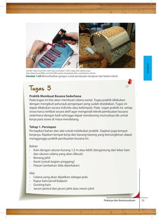 Kerajinan Sumber: http://www.the-craft-shop.co.uk/idea/11295-a-bag-with-ribbons.aspx, 
http://blog.houseofty.com/2010/08/creative-lampshade-idea-compliments-of.html 
Gambar 1.44 Memanfaatkan gluegun untuk pembuatan kerajinan dari bahan tekstil 
Tugas 5 
Praktik Membuat Busana Sederhana 
Pada tugas ini kita akan membuat celana santai. Tugas praktik dilakukan 
dengan mengikuti petunjuk pengerjaan yang sudah disediakan. Tugas ini 
dapat dilakukan secara individu atau kelompok. Pada tugas praktik ini, setiap 
siswa harus terlibat secara aktif agar mengenali teknik pembuatan busana 
sederhana dengan baik sehingga dapat mendorong munculnya ide untuk 
karya para siswa di masa mendatang. 
Tahap 1. Persiapan 
Persiapkan bahan dan alat untuk melakukan praktik. Siapkan juga tempat 
kerjanya. Rapikan tempat kerja dari barang-barang yang kemungkinan dapat 
mengganggu praktik pembuatan busana ini. 
Bahan 
- Kain dengan ukuran kurang 1,5 m atau lebih (bergantung dari lebar kain 
Prakarya dan Kewirausahaan 33 
dan ukuran celana yang akan dibuat) 
- Benang jahit 
- Karet (untuk bagian pinggang) 
- Hiasan tambahan (bila diperlukan) 
Alat 
- Celana yang akan dijadikan sebagai pola 
- Kapur kain/pinsil/balpoin 
- Gunting kain 
- Jarum pentul dan jarum jahit atau mesin jahit 
 