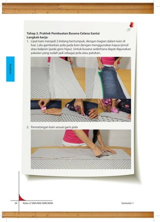 lem cukup kental sehingga lem tidak menembus kain. 
34 Kelas X SMA/MA/SMK/MAK Semester 1 
Kerajinan 
Tahap 2. Praktek Pembuatan Busana Celana Santai 
Langkah kerja: 
1. Lipat kain menjadi 2 bidang bertumpuk, dengan bagian dalam kain di 
luar. Lalu gambarkan pola pada kain dengan menggunakan kapur/pinsil 
atau balpoin (pada garis hijau). Untuk busana sederhana dapat digunakan 
pakaian yang sudah jadi sebagai pola atau patokan. 
2. Pemotongan kain sesuai garis pola 
 