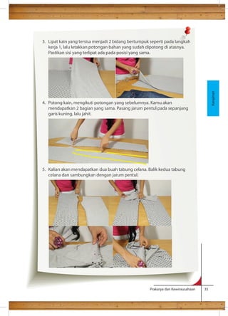 Prakarya dan Kewirausahaan 35 
g) Melorod (melepa 
Kerajinan 
3. Lipat kain yang tersisa menjadi 2 bidang bertumpuk seperti pada langkah 
kerja 1, lalu letakkan potongan bahan yang sudah dipotong di atasnya. 
Pastikan sisi yang terlipat ada pada posisi yang sama. 
4. Potong kain, mengikuti potongan yang sebelumnya. Kamu akan 
mendapatkan 2 bagian yang sama. Pasang jarum pentul pada sepanjang 
garis kuning, lalu jahit. 
5. Kalian akan mendapatkan dua buah tabung celana. Balik kedua tabung 
celana dan sambungkan dengan jarum pentul. 
 