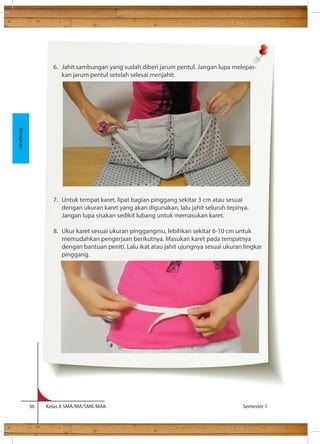 lem cukup kental sehingga lem tidak menembus kain. 
36 Kelas X SMA/MA/SMK/MAK Semester 1 
Kerajinan 
6. Jahit sambungan yang sudah diberi jarum pentul. Jangan lupa melepas-kan 
jarum pentul setelah selesai menjahit. 
7. Untuk tempat karet, lipat bagian pinggang sekitar 3 cm atau sesuai 
dengan ukuran karet yang akan digunakan, lalu jahit seluruh tepinya. 
Jangan lupa sisakan sedikit lubang untuk memasukan karet. 
8. Ukur karet sesuai ukuran pinggangmu, lebihkan sekitar 6-10 cm untuk 
memudahkan pengerjaan berikutnya. Masukan karet pada tempatnya 
dengan bantuan peniti. Lalu ikat atau jahit ujungnya sesuai ukuran lingkar 
pinggang. 
 