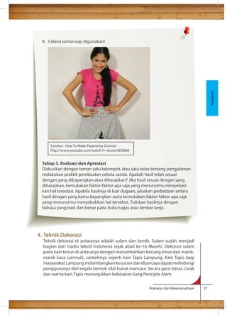 Prakarya dan Kewirausahaan 37 
9. Celana santai siap digunakan! 
Sumber: How To Make Pajama by GiannyL 
http://www.youtube.com/watch?v=dnzxo4ZO8b8 
Tahap 3. Evaluasi dan Apresiasi 
Diskusikan dengan teman satu kelompok atau satu kelas tentang pengalaman 
melakukan praktik pembuatan celana santai. Apakah hasil telah sesuai 
dengan yang dibayangkan atau diharapkan? Jika hasil sesuai dengan yang 
diharapkan, kemukakan faktor-faktor apa saja yang menurutmu menyebab-kan 
hal tersebut. Apabila hasilnya di luar dugaan, jelaskan perbedaan antara 
hasil dengan yang kamu bayangkan serta kemukakan faktor-faktor apa saja 
yang menurutmu menyebabkan hal tersebut. Tuliskan hasilnya dengan 
bahasa yang baik dan benar pada buku tugas atau lembar kerja. 
4. Teknik Dekorasi 
Teknik dekorasi di antaranya adalah sulam dan bordir. Sulam sudah menjadi 
bagian dari tradisi tekstil Indonesia sejak abad ke-16 Masehi. Dekorasi sulam 
pada kain tenun di antaranya dengan menambahkan benang emas dan manik-manik 
kaca (cermuk), contohnya seperti kain Tapis Lampung. Kain Tapis bagi 
masyarakat Lampung melambangkan kesucian dan dipercaya dapat melindungi 
penggunanya dari segala bentuk sifat buruk manusia. Secara garis besar, corak 
dan warna kain Tapis menunjukkan kebesaran Sang Pencipta Alam. 
Kerajinan 
 