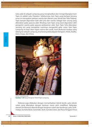 Suku adat di wilayah Lampung yang menghasilkan dan mengembangkan kain 
Tapis ini adalah suku Pepadun. Sebelumnya, kain Tapis yang berlapis benang 
emas ini merupakan pakaian wanita dari daerah Liwa, Kenali dan Talar Padang. 
Tapis banyak digunakan baik oleh pria dan wanita sebagai kain sarung yang 
dikenakan pada upacara adat. Misalnya, kain Tapis Jung Sarat digunakan oleh 
pengantin wanita pada upacara perkawinan adat. Kain Tapis Tuho dikenakan 
seorang istri yang mengantar suaminya mengambil gelar sutan. Kain Tapis 
Lampung ini kaya akan ragam warna dan corak, hasil akulturasi budaya yang 
datang ke wilayah Lampung, di antaranya kebudayaan Dongson, Hindu, Budha, 
Islam, Eropa, dan China. 
Dekorasi juga dilakukan dengan memanfaatkan teknik bordir, yaitu teknik 
sulam yang dikerjakan dengan bantuan mesin jahit modikasi. Beberapa 
daerah di Indonesia dikenal dengan kerajinan sulam dan bordirnya, yaitu Tasik-malaya, 
Sumatra Barat, Gorontalo, Aceh, Sumatra Utara, dan Nusa Tenggara Timur. 
38 Kelas X SMA/MA/SMK/MAK Semester 1 
Kerajinan 
Sumber: visitwestlampung 
Gambar 1.45 Karya Kerajinan Tekstil Tapis Lampung 
 