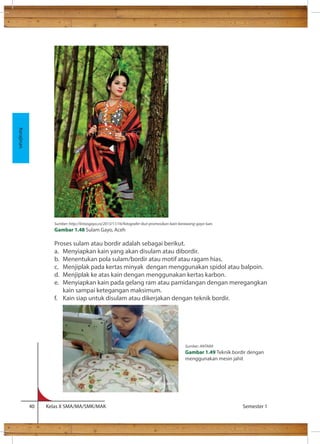 Proses sulam atau bordir adalah sebagai berikut. 
a. Menyiapkan kain yang akan disulam atau dibordir. 
b. Menentukan pola sulam/bordir atau motif atau ragam hias. 
c. Menjiplak pada kertas minyak dengan menggunakan spidol atau balpoin. 
d. Menjiplak ke atas kain dengan menggunakan kertas karbon. 
e. Menyiapkan kain pada gelang ram atau pamidangan dengan meregangkan 
kain sampai ketegangan maksimum. 
f. Kain siap untuk disulam atau dikerjakan dengan teknik bordir. 
40 Kelas X SMA/MA/SMK/MAK Semester 1 
Kerajinan 
Sumber: http://lintasgayo.co/2013/11/16/fotografer-ikut-promosikan-kain-kerawang-gayo-lues 
Gambar 1.48 Sulam Gayo, Aceh 
Sumber: ANTARA 
Gambar 1.49 Teknik bordir dengan 
menggunakan mesin jahit 
 