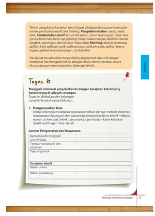 Prakarya dan Kewirausahaan 41 
Teknik 
Kerajinan 
pengolahan kerajinan tekstil dapat dilakukan berupa pembentukan 
bahan, pembuatan motif dan nishing. Pengolahan bahan: serut; pintal; 
tarik. Pembentukan motif: tenun ikat pakan, tenun ikat lungsin, tenun ikat 
ganda, batik tulis, batik cap, printing mesin, sablon tangan, batik kombinasi, 
songket, sasirangan, dan lain-lain. Pada tahap nishing: dikanji; kerawang; 
aplikasi kain; aplikasi manik; aplikasi payet; aplikasi prada; aplikasi hiasan 
logam; aplikasi kerang-kerangan, dan lain-lain. 
Kita dapat menghasilkan karya tekstil yang inovatif dan unik dengan 
kreativitas kita mengolah tekstil dengan teknik-teknik tersebut, secara 
khusus ataupun mencampurkan beberapa teknik. 
Tugas 6 
Menggali informasi yang berkaitan dengan kerajinan tekstil yang 
berkembang di wilayah setempat. 
Tugas ini dilakukan oleh kelompok 
Langkah-langkah yang dilakukan: 
1. Mengumpulkan Data 
Setiap kelompok melakukan kegiatan penelitian dengan metode observasi 
(pengamatan lapangan) dan wawancara tentang kerajinan tekstil meliputi: 
sejarah, bahan, alat, teknik, dan prosedur pembuatan karya kerajinan 
tekstil, motif ragam hias daerah. 
Lembar Pengamatan dan Wawancara 
Nama Industri/Pengrajin : 
Jenis Produk : 
Tanggal wawancara dan 
: 
observasi 
Sejarah produk : 
Kerajinan tekstil 
Bahan utama : 
Bahan pendukung : 
 