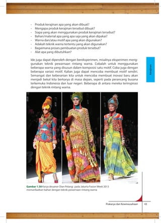 - Produk kerajinan apa yang akan dibuat? 
- Mengapa produk kerajinan tersebut dibuat? 
- Siapa yang akan menggunakan produk kerajinan tersebut? 
- Bahan/material apa yang apa saja yang akan dipakai? 
- Warna dan/atau motif apa yang akan digunakan? 
- Adakah teknik warna tertentu yang akan digunakan? 
- Bagaimana proses pembuatan produk tersebut? 
- Alat apa yang dibutuhkan? 
Ide juga dapat diperoleh dengan bereksperimen, misalnya eksperimen meng-gunakan 
teknik pewarnaan rintang warna. Cobalah untuk menggunakan 
beberapa warna yang disusun dalam komposisi satu motif. Coba juga dengan 
beberapa variasi motif. Kalian juga dapat mencoba membuat motif sendiri. 
Semangat dan keberanian kita untuk mencoba membuat inovasi baru akan 
menjadi bekal kita berkarya di masa depan, seperti pada perancang busana 
terkemuka Indonesia dan luar negeri. Beberapa di antara mereka terinspirasi 
dengan teknik rintang warna. 
Prakarya dan Kewirausahaan 43 
Kerajinan 
Gambar 1.50 Karya desainer Dian Pelangi pada Jakarta Fasion Week 2013 
memanfaatkan bahan dengan teknik pewarnaan rintang warna 
 