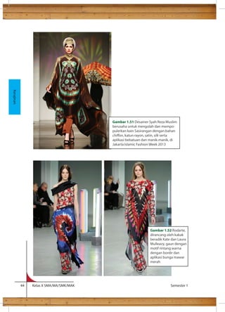 Kita 
44 Kelas X SMA/MA/SMK/MAK Semester 1 
Kerajinan 
Gambar 1.51 Desainer Syah Reza Muslim 
berusaha untuk mengolah dan mempo-pulerkan 
kain Sasirangan dengan bahan 
chion, katun rayon, satin, silk serta 
aplikasi bebatuan dan manik-manik, di 
Jakarta Islamic Fashion Week 2013 
Gambar 1.52 Rodarte, 
dirancang oleh kakak 
beradik Kate dan Laura 
Mulleavy, gaun dengan 
motif rintang warna 
dengan bordir dan 
aplikasi bunga mawar 
merah 
 