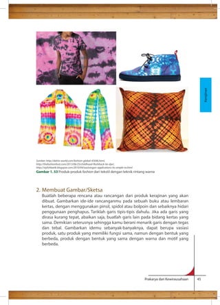 Prakarya dan Kewirausahaan 45 
2. Membuat Gambar/Sketsa 
Buatlah beberapa rencana atau rancangan dari produk kerajinan yang akan 
dibuat. Gambarkan ide-ide rancanganmu pada sebuah buku atau lembaran 
kertas, dengan menggunakan pinsil, spidol atau bolpoin dan sebaiknya hidari 
penggunaan penghapus. Tariklah garis tipis-tipis dahulu. Jika ada garis yang 
dirasa kurang tepat, abaikan saja, buatlah garis lain pada bidang kertas yang 
sama. Demikian seterusnya sehingga kamu berani menarik garis dengan tegas 
dan tebal. Gambarkan idemu sebanyak-banyaknya, dapat berupa vasiasi 
produk, satu produk yang memiliki fungsi sama, namun dengan bentuk yang 
berbeda, produk dengan bentuk yang sama dengan warna dan motif yang 
berbeda. 
Kerajinan 
Sumber: http://delrio-world.com/fashion-global-45696.html, 
http://thefashionfoot.com/2013/06/25/childhood-ashback-tie-dye/, 
http://stylishbatik.blogspot.com/2010/04/sasirangan-applications-its-simple-to.html 
Gambar 1. 53 Produk-produk fashion dari tekstil dengan teknik rintang warna 
 