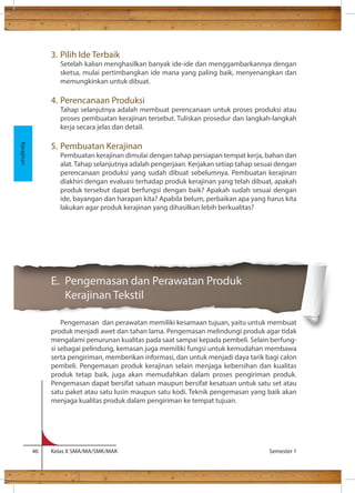 3. Pilih Ide Terbaik 
Setelah kalian menghasilkan banyak ide-ide dan menggambarkannya dengan 
sketsa, mulai pertimbangkan ide mana yang paling baik, menyenangkan dan 
memungkinkan untuk dibuat. 
4. Perencanaan Produksi 
Tahap selanjutnya adalah membuat perencanaan untuk proses produksi atau 
proses pembuatan kerajinan tersebut. Tuliskan prosedur dan langkah-langkah 
kerja secara jelas dan detail. 
5. Pembuatan Kerajinan 
Pembuatan kerajinan dimulai dengan tahap persiapan tempat kerja, bahan dan 
alat. Tahap selanjutnya adalah pengerjaan. Kerjakan setiap tahap sesuai dengan 
perencanaan produksi yang sudah dibuat sebelumnya. Pembuatan kerajinan 
diakhiri dengan evaluasi terhadap produk kerajinan yang telah dibuat, apakah 
produk tersebut dapat berfungsi dengan baik? Apakah sudah sesuai dengan 
ide, bayangan dan harapan kita? Apabila belum, perbaikan apa yang harus kita 
lakukan agar produk kerajinan yang dihasilkan lebih berkualitas? 
E. Pengemasan dan Perawatan Produk 
Kerajinan Tekstil 
Pengemasan dan perawatan memiliki kesamaan tujuan, yaitu untuk membuat 
produk menjadi awet dan tahan lama. Pengemasan melindungi produk agar tidak 
mengalami penurunan kualitas pada saat sampai kepada pembeli. Selain berfung-si 
sebagai pelindung, kemasan juga memiliki fungsi untuk kemudahan membawa 
serta pengiriman, memberikan informasi, dan untuk menjadi daya tarik bagi calon 
pembeli. Pengemasan produk kerajinan selain menjaga kebersihan dan kualitas 
produk tetap baik, juga akan memudahkan dalam proses pengiriman produk. 
Pengemasan dapat bersifat satuan maupun bersifat kesatuan untuk satu set atau 
satu paket atau satu lusin maupun satu kodi. Teknik pengemasan yang baik akan 
menjaga kualitas produk dalam pengiriman ke tempat tujuan. 
46 Kelas X SMA/MA/SMK/MAK Semester 1 
Kerajinan 
 