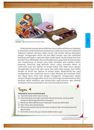 Aneka bentuk karya kerajinan tekstil atau kain tradisional Indonesia, beberapa 
di antaranya membutuhkan perawatan khusus. Pada umumnya, kain tradisional 
Indonesia sebelum disimpan dalam lemari, tiap lembar kainnya dibungkus 
dengan menggunakan kertas roti dan diberi kamper agar kain tradisional 
terlindung dari gigitan rayap dan tidak mudah lapuk. Secara berkala kain-kain 
tersebut harus dikeluarkan dari pembungkusnya supaya tidak lembab dengan 
cara menjemurnya di tempat yang tidak mendapat terik matahari secara 
langsung. Pencucian bagi kain-kain tenun cukup direndam dalam air 
suam-suam kuku dan dijemur di tempat teduh. Kain batik dicuci dengan 
menggunakan buah lerak agar warna kain batik tetap terjaga. Kain dibilas 
dengan air bersih dan dijemur di tempat teduh. Benda-benda lain yang 
menggunakan kain tradisional namun sudah dibentuk dan berfungsi selain 
kain dapat dicuci biasa baik dengan menggosok menggunakan tangan 
maupun dengan menggunakan mesin cuci. Keterangan cara perawatan produk 
kerajinan tekstil sebaiknya juga dicantumkan pada kemasan agar pembeli 
mendapat infomasi yang tepat untuk merawat produk tersebut. 
Prakarya dan Kewirausahaan 47 
Kerajinan 
Sumber: internet 
Gambar 1.54 Aneka Kemasan Produk Tekstil 
Tugas 4 
Dikerjakan secara berkelompok 
a) Tiap kelompok terdiri atas 3 orang. 
b) Tiap kelompok mencoba membuat sebuah kemasan untuk produk 
kerajinan tekstil yag ditentukan bersama. 
c) Membuat alternatif kemasan sebanyak 5 buah per kelompok. 
d) Alat, bahan dan teknik bebas. 
e) Mempresentasikan konsep kemasan kerajinan dan memajang karya di 
depan kelas. 
f ) Komentar teman dan guru dicatat dalam buku tugas. 
 