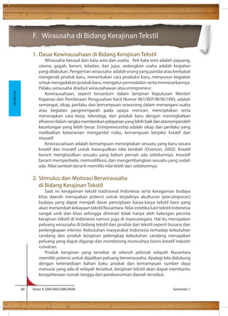 F. Wirausaha di Bidang Kerajinan Tekstil 
1. Dasar Kewirausahaan di Bidang Kerajinan Tekstil 
Wirausaha berasal dari kata wira dan usaha. Arti kata wira adalah pejuang, 
utama, gagah, berani, teladan, dan jujur, sedangkan usaha adalah kegiatan 
yang dilakukan. Pengertian wirausaha adalah orang yang pandai atau berbakat 
mengenali produk baru, menentukan cara produksi baru, menyusun kegiatan 
untuk mengadakan produk baru, mengatur permodalan serta memasarkannya. 
Pelaku wirausaha disebut wirausahawan atau entrepreneur. 
Kewirausahaan, seperti tercantum dalam lampiran Keputusan Menteri 
Koperasi dan Pembinaan Pengusahan Kecil Nomor 961/KEP/M/XI/1995, adalah 
semangat, sikap, perilaku dan kemampuan seseorang dalam menangani usaha 
atau kegiatan yangmengarah pada upaya mencari, menciptakan serta 
menerapkan cara kerja, teknologi, dan produk baru dengan meningkatkan 
esiensi dalam rangka memberikan pelayanan yang lebih baik dan atamemperoleh 
keuntungan yang lebih besar. Entrepreneurship adalah sikap dan perilaku yang 
melibatkan keberanian mengambil risiko, kemampuan berpikir kreatif dan 
inovatif. 
Kewirausahaan adalah kemampuan menciptakan sesuatu yang baru secara 
kreatif dan inovatif untuk mewujudkan nilai tambah (Overton, 2002). Kreatif 
berarti menghasilkan sesuatu yang belum pernah ada sebelumnya. Inovatif 
berarti memperbaiki, memodikasi, dan mengembangkan sesuatu yang sudah 
ada. Nilai tambah berarti memiliki nilai lebih dari sebelumnya. 
2. Stimulus dan Motivasi Berwirausaha 
di Bidang Kerajinan Tekstil 
Saat ini keragaman tekstil tradisional Indonesia serta keragaman budaya 
khas daerah merupakan potensi untuk terjadinya akulturasi (percampuran) 
budaya yang dapat menjadi dasar penciptaan karya-karya tekstil baru yang 
akan menambah kekayaan tekstil Nusantara. Nilai estetika kain tekstil Indonesia 
sangat unik dan khas sehingga diminati tidak hanya oleh kalangan pecinta 
kerajinan tekstil di Indonesia namun juga di mancanegara. Hal itu merupakan 
peluang wirausaha di bidang tekstil dan produk dari tekstil seperti busana dan 
perlengkapan interior. Kebutuhan masyarakat Indonesia terhadap kebutuhan 
sandang dan produk kerajinan pelengkap kebutuhan sandang merupakan 
peluang yang dapat digarap dan mendorong munculnya bisnis kreatif industri 
rumahan. 
Produk kerajinan yang tersebar di seluruh pelosok wilayah Nusantara 
memiliki potensi untuk dijadikan peluang berwirausaha. Apalagi bila didukung 
dengan ketersediaan bahan baku produk dan kemampuan sumber daya 
manusia yang ada di wilayah tersebut, kerajinan tekstil akan dapat membantu 
kesejahteraan rumah tangga dan perekonomian daerah tersebut. 
48 Kelas X SMA/MA/SMK/MAK Semester 1 
Kerajinan 
 