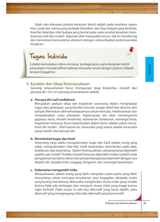 Salah satu kekuatan produk kerajinan tekstil adalah pada keunikan ragam 
hias, corak dan warna yang berbeda dihasilkan dari tiap wilayah yang berbeda. 
Kearifan lokal dan nilai budaya yang kental pada suatu produk kerajinan mem-buatnya 
unik dan mudah digemari oleh masyarakat umum. Hal ini mendorong 
dan memotivasi kemandirian ekonomi dengan memanfaatkan potensi produk 
kerajinan. 
Prakarya dan Kewirausahaan 49 
3. Karakter dan Sikap Kewirausahaan 
Seorang wirausahawan harus mempunyai sikap kreativitas, inisiatif, dan 
percaya diri. Ciri-ciri seorang wirausahawan adalah: 
a. Percaya diri (self condence) 
Merupakan paduan sikap dan keyakinan seseorang dalam menghadapi 
tugas atau pekerjaan, yang bersifat internal, sangat relatif dan dinamis dan 
banyak ditentukan oleh kemampuannya untuk memulai, melaksanakan dan 
menyelesaikan suatu pekerjaan. Kepercayaan diri akan memengaruhi 
gagasan, karsa, inisiatif, kreativitas, keberanian, ketekunan, semangat kerja, 
kegairahan berkarya. Kunci keberhasilan dalam bisnis adalah untuk mema-hami 
diri sendiri. Oleh karena itu, wirausaha yang sukses adalah wirausaha 
yang mandiri dan percaya diri. 
b. Berorientasi tugas dan hasil 
Seseorang yang selalu mengutamakan tugas dan hasil adalah orang yang 
selalu mengutamakan nilai-nilai motif berprestasi, berorientasi pada laba, 
ketekunan, dan kerja keras. Dalam kewirausahaan, peluang hanya diperoleh 
apabila ada inisiatif. Perilaku inisiatif biasanya diperoleh melalui pelatih anda 
pengalaman bertahun-tahun dan pengembangannya diperoleh dengan cara 
disiplin diri, berpikir kritis, tanggap, bergairah, dan semangat berprestasi. 
c. Keberanian mengambil risiko 
Wirausahawan adalah orang yang lebih menyukai usaha-usaha yang lebih 
menantang untuk mencapai kesuksesan atau kegagalan daripada usaha 
yang kurang menantang. Wirausaha menghindari situasi risiko yang rendah 
karena tidak ada tantangan dan menjauhi situasi risiko yang tinggi karena 
ingin berhasil. Pada situasi ini ada dua alternatif yang harus dipilih, yaitu 
alternatif yang mengangung risiko dan alternatif yang konservatif. 
Kerajinan 
Tugas Individu 
Cobalah kemukakan idemu tentang berbagai jenis usaha kerajinan tekstil 
yang dapat menjadi pilihan bidang wirausaha sesuai dengan potensi wilayah 
tempat tinggalmu! 
 