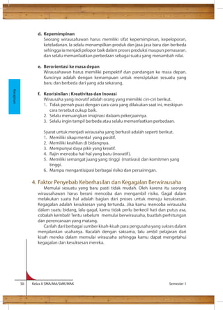 d. Kepemimpinan 
Seorang wirausahawan harus memiliki sifat kepemimpinan, kepeloporan, 
keteladanan. Ia selalu menampilkan produk dan jasa-jasa baru dan berbeda 
sehingga ia menjadi pelopor baik dalam proses produksi maupun pemasaran. 
dan selalu memanfaatkan perbedaan sebagai suatu yang menambah nilai. 
e. Berorientasi ke masa depan 
Wirausahawan harus memiliki perspektif dan pandangan ke masa depan. 
Kuncinya adalah dengan kemampuan untuk menciptakan sesuatu yang 
baru dan berbeda dari yang ada sekarang. 
f. Keorisinilan : Kreativitas dan Inovasi 
Wirausaha yang inovatif adalah orang yang memiliki ciri-ciri berikut. 
1. Tidak pernah puas dengan cara-cara yang dilakukan saat ini, meskipun 
cara tersebut cukup baik. 
2. Selalu menuangkan imajinasi dalaam pekerjaannya. 
3. Selalu ingin tampil berbeda atau selalu memanfaatkan perbedaan. 
Syarat untuk menjadi wirausaha yang berhasil adalah seperti berikut. 
1. Memiliki sikap mental yang positif. 
2. Memiliki keahlian di bidangnya. 
3. Mempunyai daya pikir yang kreatif. 
4. Rajin mencoba hal-hal yang baru (inovatif ). 
5. Memiliki semangat juang yang tinggi (motivasi) dan komitmen yang 
tinggi. 
6. Mampu mengantisipasi berbagai risiko dan persainngan. 
4. Faktor Penyebab Keberhasilan dan Kegagalan Berwirausaha 
Memulai sesuatu yang baru pasti tidak mudah. Oleh karena itu seorang 
wirausahawan harus berani mencoba dan mengambil risiko. Gagal dalam 
melakukan suatu hal adalah bagian dari proses untuk menuju kesuksesan. 
Kegagalan adalah kesuksesan yang tertunda. Jika kamu mencoba wirausaha 
dalam suatu bidang, lalu gagal, kamu tidak perlu berkecil hati dan putus asa, 
cobalah kembali! Tentu sebelum memulai berwirausaha, buatlah perhitungan 
dan perencanaan yang matang. 
Carilah dari berbagai sumber kisah-kisah para pengusaha yang sukses dalam 
menjalankan usahanya. Bacalah dengan saksama, lalu ambil pelajaran dari 
kisah mereka dalam memulai wirausaha sehingga kamu dapat mengetahui 
kegagalan dan kesuksesan mereka. 
50 Kelas X SMA/MA/SMK/MAK Semester 1 
Kerajinan 
 