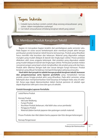 G. Membuat Produk Kerajinan Tekstil 
Bagian ini merupakan bagian terakhir dari pembelajaran pada semester satu. 
Pada bagian ini siswa secara berkelompok akan membuat proyek akhir berupa 
pembuatan produk kerajinan tekstil beserta kemasannya. Produk yang dihasilkan 
harus memiliki nilai keunikan dan kebaruan. Material yang digunakan sedapat 
mungkin yang mudah didapat di daerah dan lingkungan sekitar. Proses produksi 
dilakukan oleh siswa anggota kelompok. Alat produksi yang digunakan adalah 
yang mudah didapat di daerah dan lingkungan sekitar. Pembuatan produk melalui 
cara perancangan yang tepat untuk menghasilkan ide produk yang unik dan baru. 
Produk akhir dikemas dengan baik dan sesuai dengan fungsi kemasan. Produk 
kerajinan yang dibuat hendaknya mempertimbangkan peluang wirausaha. 
Hasil akhir dari proyek ini adalah berupa produk kerajinan tekstil, kemasan 
dan pengemasannya serta laporan portofolio yang menjelaskan konsep 
produk, proses hingga produk akhir yang dihasilkan. Pada akhir semester, setiap 
kelompok akan mempresentasikan hasil karyanya di hadapan kelas atau di seko-lah. 
Karya juga dapat dipresentasikan dalam bentuk pameran di sekolah agar 
Prakarya dan Kewirausahaan 51 
dapat diapresiasi oleh para siswa dan guru di sekolah. 
Contoh Kerangka Laporan Portofolio 
Kerajinan 
Tugas Individu 
1. Cobalah kamu berikan contoh-contoh sikap seorang wirausahawan yang 
sukses dalam menjalankan usahanya! 
2. Cari tokoh wirausahawan di bidang kerajinan tekstil yang sukses! 
Judul/Nama Produk 
Konsep Produk 
- Ide/Latar Belakang 
- Fungsi Produk 
- Keunikan Produk (kebaruan, nilai lebih atau unsur pembeda) 
- Pengguna Produk 
- Material (dalam bentuk paparan dan potongan contoh material) 
Proses Produksi dan Alat (dalam bentu paparan dan foto dengan keterangan) 
Konsep Pengemasan 
 