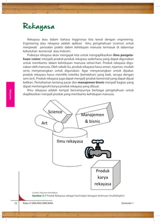 Rekayasa 
Rekayasa atau dalam bahasa Inggrisnya kita kenal dengan engineering. 
Engineering atau rekayasa adalah aplikasi ilmu pengetahuan (science) untuk 
menjawab persoalan praktis dalam kehidupan manusia termasuk di dalamnya 
kebutuhan komersial atau Industri. 
Prakarya rekayasa akan mengajak kita untuk mengaplikasikan ilmu pengeta-huan 
(science) menjadi produk-produk rekayasa sederhana yang dapat digunakan 
untuk membantu dalam kehidupan manusia sehari-hari. Produk rekayasa digu-nakan 
oleh manusia. Oleh sebab itu, produk rekayasa harus aman, nyaman, mudah 
serta menyenangkan untuk digunakan. Agar menyenangkan untuk dipakai, 
produk rekayasa harus memiliki estetika (keindahan) yang baik, serupa dengan 
seni (art). Produk rekayasa juga dapat menjadi produk komersial yang dapat dijual 
belikan. Pemahaman tentang pasar dan manajemen bisnis menjadi bagian yang 
dapat memengaruhi karya produk rekayasa yang dibuat. 
Ilmu rekayasa adalah tempat bercampurnya berbagai pengetahuan untuk 
diaplikasikan menjadi produk yang membantu kehidupan manusia. 
Science 
Art 
Manajemen 
 bisnis 
Produk 
karya 
rekayasa 
Ilmu rekayasa 
Sumber: Dokumen Kemdikbud 
Gambar 3.1 Produk Rekayasa sebagai hasil kajian beragam keilmuan (multidisiplin) 
52 Kelas X SMA/MA/SMK/MAK Semester 1 
Rekayasa 
 